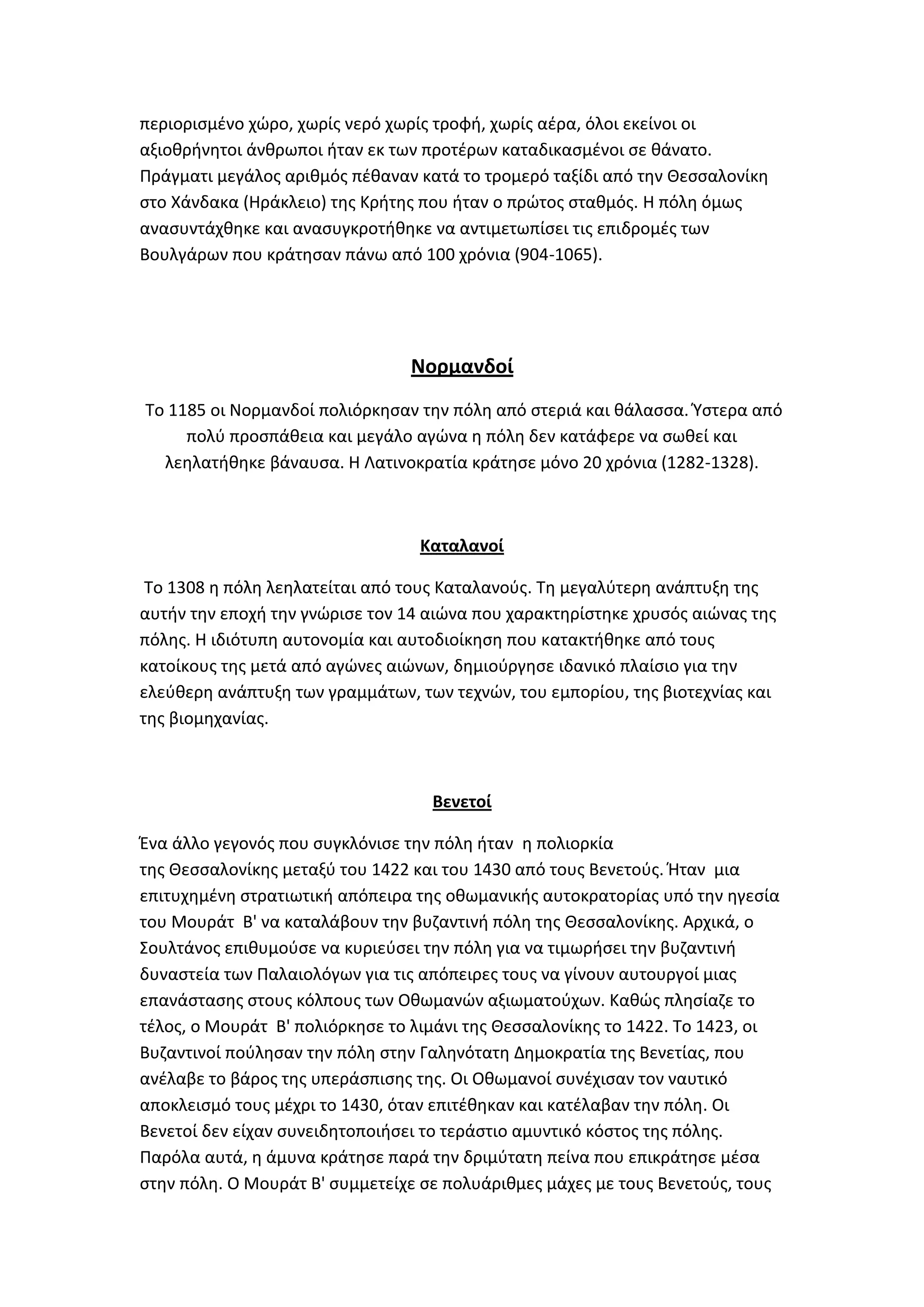 περιοριςμζνο χϊρο, χωρίσ νερό χωρίσ τροφι, χωρίσ αζρα, όλοι εκείνοι οι
αξιοκρινθτοι άνκρωποι ιταν εκ των προτζρων καταδικαςμζνοι ςε κάνατο.
Πράγματι μεγάλοσ αρικμόσ πζκαναν κατά το τρομερό ταξίδι από τθν Κεςςαλονίκθ
ςτο Χάνδακα (Θράκλειο) τθσ Κριτθσ που ιταν ο πρϊτοσ ςτακμόσ. Θ πόλθ όμωσ
αναςυντάχκθκε και αναςυγκροτικθκε να αντιμετωπίςει τισ επιδρομζσ των
Βουλγάρων που κράτθςαν πάνω από 100 χρόνια (904-1065).




                                Νορμανδοί
Σο 1185 οι Νορμανδοί πολιόρκθςαν τθν πόλθ από ςτεριά και κάλαςςα. Ύςτερα από
     πολφ προςπάκεια και μεγάλο αγϊνα θ πόλθ δεν κατάφερε να ςωκεί και
  λεθλατικθκε βάναυςα. Θ Λατινοκρατία κράτθςε μόνο 20 χρόνια (1282-1328).



                                 Καταλανοί

 Σο 1308 θ πόλθ λεθλατείται από τουσ Καταλανοφσ. Σθ μεγαλφτερθ ανάπτυξθ τθσ
αυτιν τθν εποχι τθν γνϊριςε τον 14 αιϊνα που χαρακτθρίςτθκε χρυςόσ αιϊνασ τθσ
πόλθσ. Θ ιδιότυπθ αυτονομία και αυτοδιοίκθςθ που κατακτικθκε από τουσ
κατοίκουσ τθσ μετά από αγϊνεσ αιϊνων, δθμιοφργθςε ιδανικό πλαίςιο για τθν
ελεφκερθ ανάπτυξθ των γραμμάτων, των τεχνϊν, του εμπορίου, τθσ βιοτεχνίασ και
τθσ βιομθχανίασ.



                                   Βενετοί

Ζνα άλλο γεγονόσ που ςυγκλόνιςε τθν πόλθ ιταν θ πολιορκία
τθσ Κεςςαλονίκθσ μεταξφ του 1422 και του 1430 από τουσ Βενετοφσ. Ιταν μια
επιτυχθμζνθ ςτρατιωτικι απόπειρα τθσ οκωμανικισ αυτοκρατορίασ υπό τθν θγεςία
του Μουράτ Β' να καταλάβουν τθν βυηαντινι πόλθ τθσ Κεςςαλονίκθσ. Αρχικά, ο
΢ουλτάνοσ επικυμοφςε να κυριεφςει τθν πόλθ για να τιμωριςει τθν βυηαντινι
δυναςτεία των Παλαιολόγων για τισ απόπειρεσ τουσ να γίνουν αυτουργοί μιασ
επανάςταςθσ ςτουσ κόλπουσ των Οκωμανϊν αξιωματοφχων. Κακϊσ πλθςίαηε το
τζλοσ, ο Μουράτ Β' πολιόρκθςε το λιμάνι τθσ Κεςςαλονίκθσ το 1422. Σο 1423, οι
Βυηαντινοί ποφλθςαν τθν πόλθ ςτθν Γαλθνότατθ Δθμοκρατία τθσ Βενετίασ, που
ανζλαβε το βάροσ τθσ υπεράςπιςθσ τθσ. Οι Οκωμανοί ςυνζχιςαν τον ναυτικό
αποκλειςμό τουσ μζχρι το 1430, όταν επιτζκθκαν και κατζλαβαν τθν πόλθ. Οι
Βενετοί δεν είχαν ςυνειδθτοποιιςει το τεράςτιο αμυντικό κόςτοσ τθσ πόλθσ.
Παρόλα αυτά, θ άμυνα κράτθςε παρά τθν δριμφτατθ πείνα που επικράτθςε μζςα
ςτθν πόλθ. Ο Μουράτ Β' ςυμμετείχε ςε πολυάρικμεσ μάχεσ με τουσ Βενετοφσ, τουσ
 