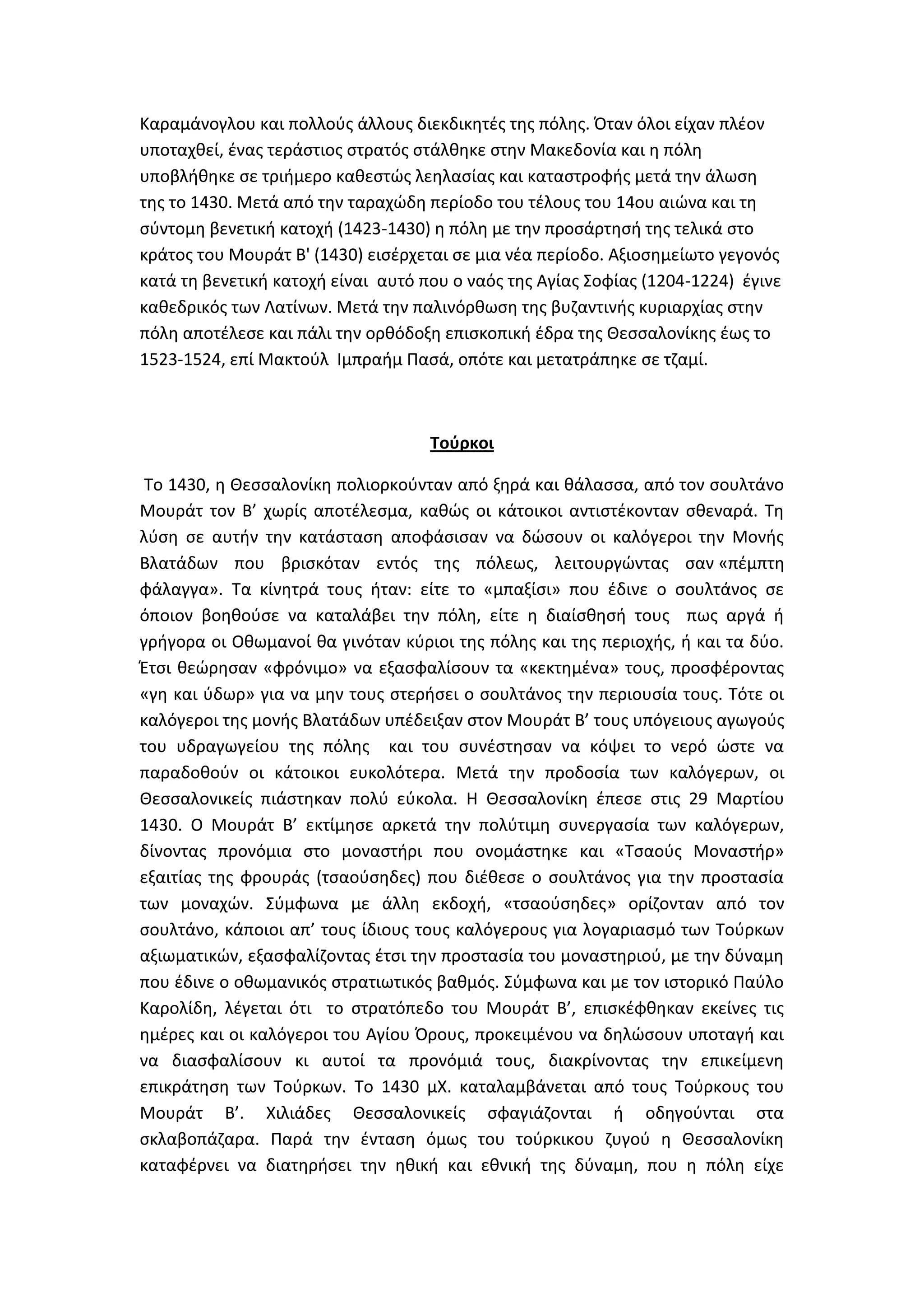 Καραμάνογλου και πολλοφσ άλλουσ διεκδικθτζσ τθσ πόλθσ. Όταν όλοι είχαν πλζον
υποταχκεί, ζνασ τεράςτιοσ ςτρατόσ ςτάλκθκε ςτθν Μακεδονία και θ πόλθ
υποβλικθκε ςε τριιμερο κακεςτϊσ λεθλαςίασ και καταςτροφισ μετά τθν άλωςθ
τθσ το 1430. Μετά από τθν ταραχϊδθ περίοδο του τζλουσ του 14ου αιϊνα και τθ
ςφντομθ βενετικι κατοχι (1423-1430) θ πόλθ με τθν προςάρτθςι τθσ τελικά ςτο
κράτοσ του Μουράτ Β' (1430) ειςζρχεται ςε μια νζα περίοδο. Αξιοςθμείωτο γεγονόσ
κατά τθ βενετικι κατοχι είναι αυτό που ο ναόσ τθσ Αγίασ ΢οφίασ (1204-1224) ζγινε
κακεδρικόσ των Λατίνων. Μετά τθν παλινόρκωςθ τθσ βυηαντινισ κυριαρχίασ ςτθν
πόλθ αποτζλεςε και πάλι τθν ορκόδοξθ επιςκοπικι ζδρα τθσ Κεςςαλονίκθσ ζωσ το
1523-1524, επί Μακτοφλ Λμπραιμ Παςά, οπότε και μετατράπθκε ςε τηαμί.



                                    Σοφρκοι

 Σο 1430, θ Κεςςαλονίκθ πολιορκοφνταν από ξθρά και κάλαςςα, από τον ςουλτάνο
Μουράτ τον Β’ χωρίσ αποτζλεςμα, κακϊσ οι κάτοικοι αντιςτζκονταν ςκεναρά. Σθ
λφςθ ςε αυτιν τθν κατάςταςθ αποφάςιςαν να δϊςουν οι καλόγεροι τθν Μονισ
Βλατάδων που βριςκόταν εντόσ τθσ πόλεωσ, λειτουργϊντασ ςαν «πζμπτθ
φάλαγγα». Σα κίνθτρά τουσ ιταν: είτε το «μπαξίςι» που ζδινε ο ςουλτάνοσ ςε
όποιον βοθκοφςε να καταλάβει τθν πόλθ, είτε θ διαίςκθςι τουσ πωσ αργά ι
γριγορα οι Οκωμανοί κα γινόταν κφριοι τθσ πόλθσ και τθσ περιοχισ, ι και τα δφο.
Ζτςι κεϊρθςαν «φρόνιμο» να εξαςφαλίςουν τα «κεκτθμζνα» τουσ, προςφζροντασ
«γθ και φδωρ» για να μθν τουσ ςτεριςει ο ςουλτάνοσ τθν περιουςία τουσ. Σότε οι
καλόγεροι τθσ μονισ Βλατάδων υπζδειξαν ςτον Μουράτ Β’ τουσ υπόγειουσ αγωγοφσ
του υδραγωγείου τθσ πόλθσ και του ςυνζςτθςαν να κόψει το νερό ϊςτε να
παραδοκοφν οι κάτοικοι ευκολότερα. Μετά τθν προδοςία των καλόγερων, οι
Κεςςαλονικείσ πιάςτθκαν πολφ εφκολα. Θ Κεςςαλονίκθ ζπεςε ςτισ 29 Μαρτίου
1430. Ο Μουράτ Β’ εκτίμθςε αρκετά τθν πολφτιμθ ςυνεργαςία των καλόγερων,
δίνοντασ προνόμια ςτο μοναςτιρι που ονομάςτθκε και «Σςαοφσ Μοναςτιρ»
εξαιτίασ τθσ φρουράσ (τςαοφςθδεσ) που διζκεςε ο ςουλτάνοσ για τθν προςταςία
των μοναχϊν. ΢φμφωνα με άλλθ εκδοχι, «τςαοφςθδεσ» ορίηονταν από τον
ςουλτάνο, κάποιοι απ’ τουσ ίδιουσ τουσ καλόγερουσ για λογαριαςμό των Σοφρκων
αξιωματικϊν, εξαςφαλίηοντασ ζτςι τθν προςταςία του μοναςτθριοφ, με τθν δφναμθ
που ζδινε ο οκωμανικόσ ςτρατιωτικόσ βακμόσ. ΢φμφωνα και με τον ιςτορικό Παφλο
Καρολίδθ, λζγεται ότι το ςτρατόπεδο του Μουράτ Β’, επιςκζφκθκαν εκείνεσ τισ
θμζρεσ και οι καλόγεροι του Αγίου Όρουσ, προκειμζνου να δθλϊςουν υποταγι και
να διαςφαλίςουν κι αυτοί τα προνόμιά τουσ, διακρίνοντασ τθν επικείμενθ
επικράτθςθ των Σοφρκων. Σο 1430 μΧ. καταλαμβάνεται από τουσ Σοφρκουσ του
Μουράτ Β’. Χιλιάδεσ Κεςςαλονικείσ ςφαγιάηονται ι οδθγοφνται ςτα
ςκλαβοπάηαρα. Παρά τθν ζνταςθ όμωσ του τοφρκικου ηυγοφ θ Κεςςαλονίκθ
καταφζρνει να διατθριςει τθν θκικι και εκνικι τθσ δφναμθ, που θ πόλθ είχε
 