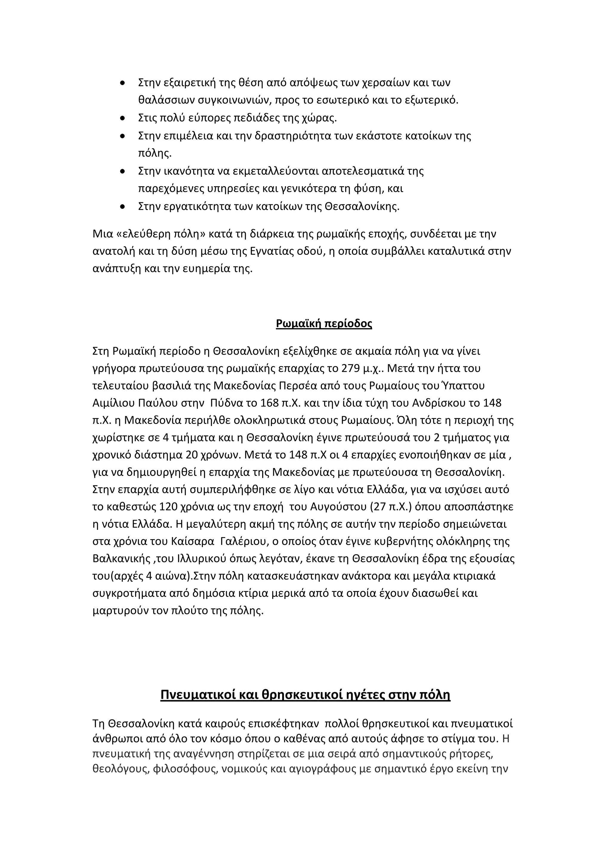 ΢τθν εξαιρετικι τθσ κζςθ από απόψεωσ των χερςαίων και των
        καλάςςιων ςυγκοινωνιϊν, προσ το εςωτερικό και το εξωτερικό.
        ΢τισ πολφ εφπορεσ πεδιάδεσ τθσ χϊρασ.
        ΢τθν επιμζλεια και τθν δραςτθριότθτα των εκάςτοτε κατοίκων τθσ
        πόλθσ.
        ΢τθν ικανότθτα να εκμεταλλεφονται αποτελεςματικά τθσ
        παρεχόμενεσ υπθρεςίεσ και γενικότερα τθ φφςθ, και
        ΢τθν εργατικότθτα των κατοίκων τθσ Κεςςαλονίκθσ.

Μια «ελεφκερθ πόλθ» κατά τθ διάρκεια τθσ ρωμαϊκισ εποχισ, ςυνδζεται με τθν
ανατολι και τθ δφςθ μζςω τθσ Εγνατίασ οδοφ, θ οποία ςυμβάλλει καταλυτικά ςτθν
ανάπτυξθ και τθν ευθμερία τθσ.



                                  Ρωμαϊκή περίοδοσ

΢τθ Ρωμαϊκι περίοδο θ Κεςςαλονίκθ εξελίχκθκε ςε ακμαία πόλθ για να γίνει
γριγορα πρωτεφουςα τθσ ρωμαϊκισ επαρχίασ το 279 μ.χ.. Μετά τθν ιττα του
τελευταίου βαςιλιά τθσ Μακεδονίασ Περςζα από τουσ Ρωμαίουσ του Ύπαττου
Αιμίλιου Παφλου ςτθν Πφδνα το 168 π.Χ. και τθν ίδια τφχθ του Ανδρίςκου το 148
π.Χ. θ Μακεδονία περιιλκε ολοκλθρωτικά ςτουσ Ρωμαίουσ. Όλθ τότε θ περιοχι τθσ
χωρίςτθκε ςε 4 τμιματα και θ Κεςςαλονίκθ ζγινε πρωτεφουςά του 2 τμιματοσ για
χρονικό διάςτθμα 20 χρόνων. Μετά το 148 π.Χ οι 4 επαρχίεσ ενοποιικθκαν ςε μία ,
για να δθμιουργθκεί θ επαρχία τθσ Μακεδονίασ με πρωτεφουςα τθ Κεςςαλονίκθ.
΢τθν επαρχία αυτι ςυμπεριλιφκθκε ςε λίγο και νότια Ελλάδα, για να ιςχφςει αυτό
το κακεςτϊσ 120 χρόνια ωσ τθν εποχι του Αυγοφςτου (27 π.Χ.) όπου αποςπάςτθκε
θ νότια Ελλάδα. Θ μεγαλφτερθ ακμι τθσ πόλθσ ςε αυτιν τθν περίοδο ςθμειϊνεται
ςτα χρόνια του Καίςαρα Γαλζριου, ο οποίοσ όταν ζγινε κυβερνιτθσ ολόκλθρθσ τθσ
Βαλκανικισ ,του Λλλυρικοφ όπωσ λεγόταν, ζκανε τθ Κεςςαλονίκθ ζδρα τθσ εξουςίασ
του(αρχζσ 4 αιϊνα).΢τθν πόλθ καταςκευάςτθκαν ανάκτορα και μεγάλα κτιριακά
ςυγκροτιματα από δθμόςια κτίρια μερικά από τα οποία ζχουν διαςωκεί και
μαρτυροφν τον πλοφτο τθσ πόλθσ.




            Πνευματικοί και θρηςκευτικοί ηγζτεσ ςτην πόλη
Σθ Κεςςαλονίκθ κατά καιροφσ επιςκζφτθκαν πολλοί κρθςκευτικοί και πνευματικοί
άνκρωποι από όλο τον κόςμο όπου ο κακζνασ από αυτοφσ άφθςε το ςτίγμα του. Θ
πνευματικι τθσ αναγζννθςθ ςτθρίηεται ςε μια ςειρά από ςθμαντικοφσ ριτορεσ,
κεολόγουσ, φιλοςόφουσ, νομικοφσ και αγιογράφουσ με ςθμαντικό ζργο εκείνθ τθν
 