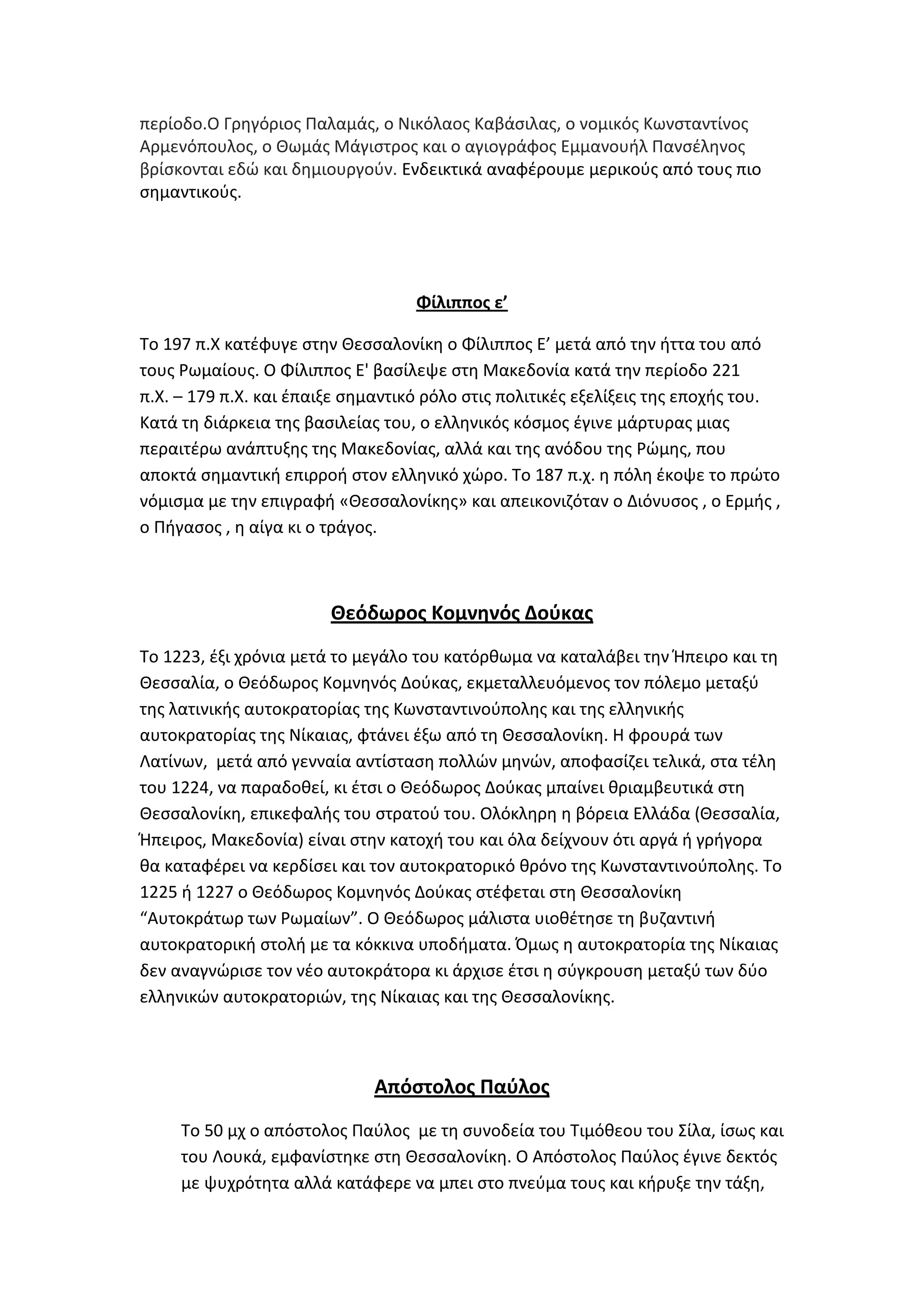 περίοδο.Ο Γρθγόριοσ Παλαμάσ, ο Νικόλαοσ Καβάςιλασ, ο νομικόσ Κωνςταντίνοσ
Αρμενόπουλοσ, ο Κωμάσ Μάγιςτροσ και ο αγιογράφοσ Εμμανουιλ Πανςζλθνοσ
βρίςκονται εδϊ και δθμιουργοφν. Ενδεικτικά αναφζρουμε μερικοφσ από τουσ πιο
ςθμαντικοφσ.




                                   Φίλιπποσ ε’

Σο 197 π.Χ κατζφυγε ςτθν Κεςςαλονίκθ ο Φίλιπποσ Ε’ μετά από τθν ιττα του από
τουσ Ρωμαίουσ. Ο Φίλιπποσ Ε' βαςίλεψε ςτθ Μακεδονία κατά τθν περίοδο 221
π.Χ. – 179 π.Χ. και ζπαιξε ςθμαντικό ρόλο ςτισ πολιτικζσ εξελίξεισ τθσ εποχισ του.
Κατά τθ διάρκεια τθσ βαςιλείασ του, ο ελλθνικόσ κόςμοσ ζγινε μάρτυρασ μιασ
περαιτζρω ανάπτυξθσ τθσ Μακεδονίασ, αλλά και τθσ ανόδου τθσ Ρϊμθσ, που
αποκτά ςθμαντικι επιρροι ςτον ελλθνικό χϊρο. Σο 187 π.χ. θ πόλθ ζκοψε το πρϊτο
νόμιςμα με τθν επιγραφι «Κεςςαλονίκθσ» και απεικονιηόταν ο Διόνυςοσ , ο Ερμισ ,
ο Πιγαςοσ , θ αίγα κι ο τράγοσ.



                        Θεόδωροσ Κομνηνόσ Δοφκασ
Σο 1223, ζξι χρόνια μετά το μεγάλο του κατόρκωμα να καταλάβει τθν Ιπειρο και τθ
Κεςςαλία, ο Κεόδωροσ Κομνθνόσ Δοφκασ, εκμεταλλευόμενοσ τον πόλεμο μεταξφ
τθσ λατινικισ αυτοκρατορίασ τθσ Κωνςταντινοφπολθσ και τθσ ελλθνικισ
αυτοκρατορίασ τθσ Νίκαιασ, φτάνει ζξω από τθ Κεςςαλονίκθ. Θ φρουρά των
Λατίνων, μετά από γενναία αντίςταςθ πολλϊν μθνϊν, αποφαςίηει τελικά, ςτα τζλθ
του 1224, να παραδοκεί, κι ζτςι ο Κεόδωροσ Δοφκασ μπαίνει κριαμβευτικά ςτθ
Κεςςαλονίκθ, επικεφαλισ του ςτρατοφ του. Ολόκλθρθ θ βόρεια Ελλάδα (Κεςςαλία,
Ιπειροσ, Μακεδονία) είναι ςτθν κατοχι του και όλα δείχνουν ότι αργά ι γριγορα
κα καταφζρει να κερδίςει και τον αυτοκρατορικό κρόνο τθσ Κωνςταντινοφπολθσ. Σο
1225 ι 1227 ο Κεόδωροσ Κομνθνόσ Δοφκασ ςτζφεται ςτθ Κεςςαλονίκθ
“Αυτοκράτωρ των Ρωμαίων”. Ο Κεόδωροσ μάλιςτα υιοκζτθςε τθ βυηαντινι
αυτοκρατορικι ςτολι με τα κόκκινα υποδιματα. Όμωσ θ αυτοκρατορία τθσ Νίκαιασ
δεν αναγνϊριςε τον νζο αυτοκράτορα κι άρχιςε ζτςι θ ςφγκρουςθ μεταξφ των δφο
ελλθνικϊν αυτοκρατοριϊν, τθσ Νίκαιασ και τθσ Κεςςαλονίκθσ.



                              Απόςτολοσ Παφλοσ
     Σο 50 μχ ο απόςτολοσ Παφλοσ με τθ ςυνοδεία του Σιμόκεου του ΢ίλα, ίςωσ και
     του Λουκά, εμφανίςτθκε ςτθ Κεςςαλονίκθ. Ο Απόςτολοσ Παφλοσ ζγινε δεκτόσ
     με ψυχρότθτα αλλά κατάφερε να μπει ςτο πνεφμα τουσ και κιρυξε τθν τάξθ,
 