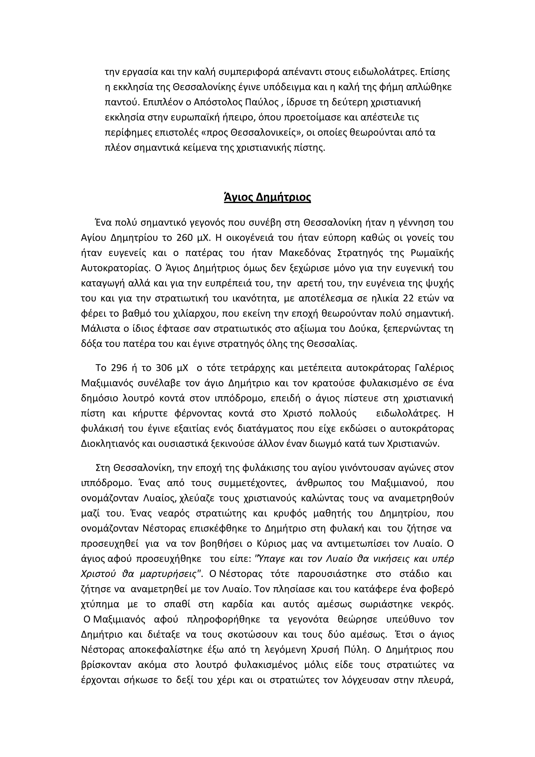 τθν εργαςία και τθν καλι ςυμπεριφορά απζναντι ςτουσ ειδωλολάτρεσ. Επίςθσ
     θ εκκλθςία τθσ Κεςςαλονίκθσ ζγινε υπόδειγμα και θ καλι τθσ φιμθ απλϊκθκε
     παντοφ. Επιπλζον ο Απόςτολοσ Παφλοσ , ίδρυςε τθ δεφτερθ χριςτιανικι
     εκκλθςία ςτθν ευρωπαϊκι ιπειρο, όπου προετοίμαςε και απζςτειλε τισ
     περίφθμεσ επιςτολζσ «προσ Κεςςαλονικείσ», οι οποίεσ κεωροφνται από τα
     πλζον ςθμαντικά κείμενα τθσ χριςτιανικισ πίςτθσ.



                             Άγιοσ Δημήτριοσ
   Ζνα πολφ ςθμαντικό γεγονόσ που ςυνζβθ ςτθ Κεςςαλονίκθ ιταν θ γζννθςθ του
Αγίου Δθμθτρίου το 260 μΧ. Θ οικογζνειά του ιταν εφπορθ κακϊσ οι γονείσ του
ιταν ευγενείσ και ο πατζρασ του ιταν Μακεδόνασ ΢τρατθγόσ τθσ Ρωμαϊκισ
Αυτοκρατορίασ. Ο Άγιοσ Δθμιτριοσ όμωσ δεν ξεχϊριςε μόνο για τθν ευγενικι του
καταγωγι αλλά και για τθν ευπρζπειά του, τθν αρετι του, τθν ευγζνεια τθσ ψυχισ
του και για τθν ςτρατιωτικι του ικανότθτα, με αποτζλεςμα ςε θλικία 22 ετϊν να
φζρει το βακμό του χιλίαρχου, που εκείνθ τθν εποχι κεωροφνταν πολφ ςθμαντικι.
Μάλιςτα ο ίδιοσ ζφταςε ςαν ςτρατιωτικόσ ςτο αξίωμα του Δοφκα, ξεπερνϊντασ τθ
δόξα του πατζρα του και ζγινε ςτρατθγόσ όλθσ τθσ Κεςςαλίασ.

   Σο 296 ι το 306 μΧ ο τότε τετράρχθσ και μετζπειτα αυτοκράτορασ Γαλζριοσ
Μαξιμιανόσ ςυνζλαβε τον άγιο Δθμιτριο και τον κρατοφςε φυλακιςμζνο ςε ζνα
δθμόςιο λουτρό κοντά ςτον ιππόδρομο, επειδι ο άγιοσ πίςτευε ςτθ χριςτιανικι
πίςτθ και κιρυττε φζρνοντασ κοντά ςτο Χριςτό πολλοφσ           ειδωλολάτρεσ. Θ
φυλάκιςι του ζγινε εξαιτίασ ενόσ διατάγματοσ που είχε εκδϊςει ο αυτοκράτορασ
Διοκλθτιανόσ και ουςιαςτικά ξεκινοφςε άλλον ζναν διωγμό κατά των Χριςτιανϊν.

   ΢τθ Κεςςαλονίκθ, τθν εποχι τθσ φυλάκιςθσ του αγίου γινόντουςαν αγϊνεσ ςτον
ιππόδρομο. Ζνασ από τουσ ςυμμετζχοντεσ, άνκρωποσ του Μαξιμιανοφ, που
ονομάηονταν Λυαίοσ, χλεφαηε τουσ χριςτιανοφσ καλϊντασ τουσ να αναμετρθκοφν
μαηί του. Ζνασ νεαρόσ ςτρατιϊτθσ και κρυφόσ μακθτισ του Δθμθτρίου, που
ονομάηονταν Νζςτoρασ επιςκζφκθκε το Δθμιτριο ςτθ φυλακι και του ηιτθςε να
προςευχθκεί για να τον βοθκιςει ο Κφριοσ μασ να αντιμετωπίςει τον Λυαίο. Ο
άγιοσ αφοφ προςευχικθκε του είπε: "Ύπαγε και τον Λυαίο κα νικιςεισ και υπζρ
Χριςτοφ κα μαρτυριςεισ". Ο Νζςτoρασ τότε παρουςιάςτθκε ςτο ςτάδιο και
ηιτθςε να αναμετρθκεί με τον Λυαίο. Σον πλθςίαςε και του κατάφερε ζνα φοβερό
χτφπθμα με το ςπακί ςτθ καρδία και αυτόσ αμζςωσ ςωριάςτθκε νεκρόσ.
 Ο Μαξιμιανόσ αφοφ πλθροφορικθκε τα γεγονότα κεϊρθςε υπεφκυνο τον
Δθμιτριο και διζταξε να τουσ ςκοτϊςουν και τουσ δφο αμζςωσ. Ζτςι ο άγιοσ
Νζςτορασ αποκεφαλίςτθκε ζξω από τθ λεγόμενθ Χρυςι Πφλθ. Ο Δθμιτριοσ που
βρίςκονταν ακόμα ςτο λουτρό φυλακιςμζνοσ μόλισ είδε τουσ ςτρατιϊτεσ να
ζρχονται ςικωςε το δεξί του χζρι και οι ςτρατιϊτεσ τον λόγχευςαν ςτθν πλευρά,
 