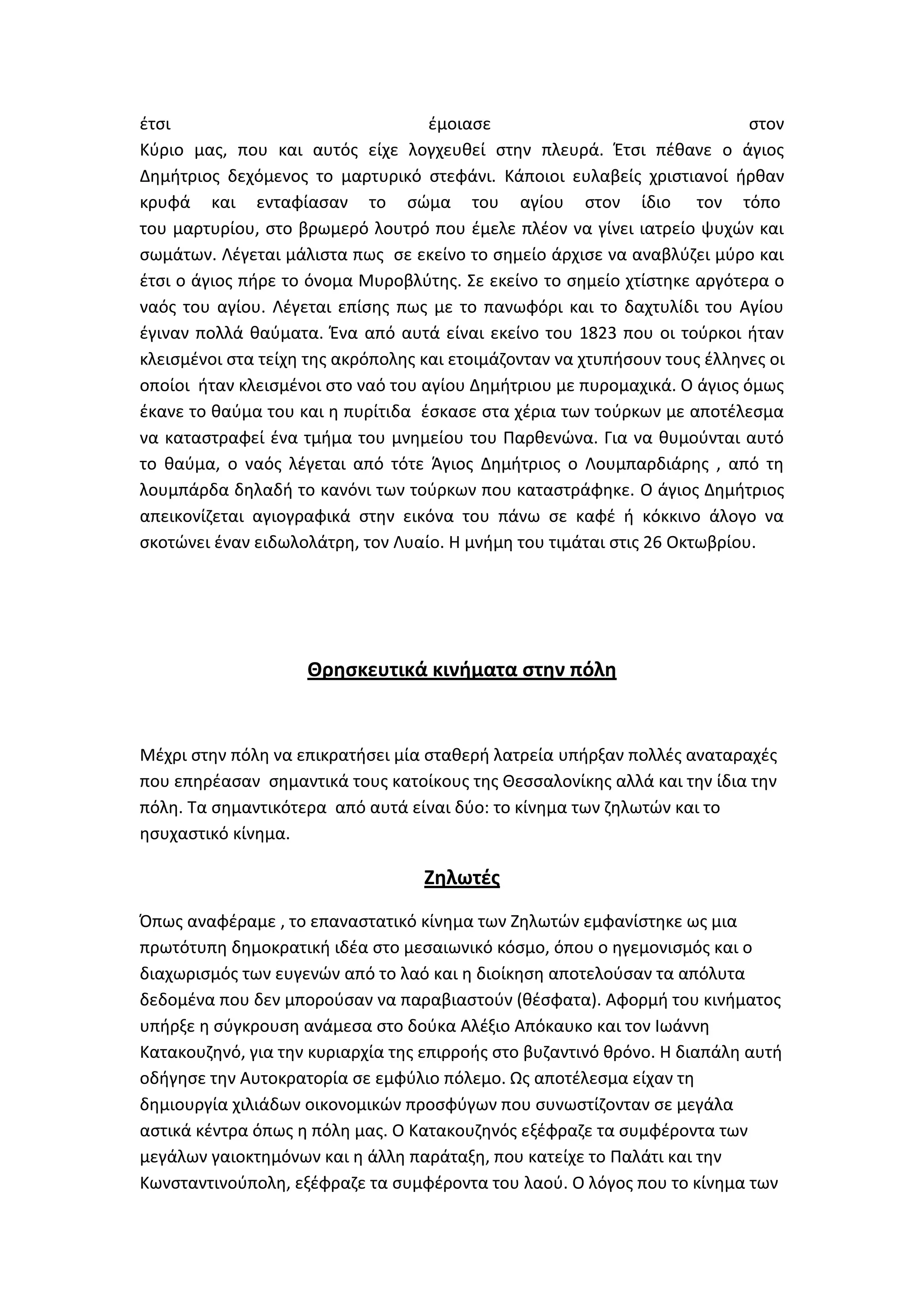 ζτςι                                ζμοιαςε                                ςτον
Κφριο μασ, που και αυτόσ είχε λογχευκεί ςτθν πλευρά. Ζτςι πζκανε ο άγιοσ
Δθμιτριοσ δεχόμενοσ το μαρτυρικό ςτεφάνι. Κάποιοι ευλαβείσ χριςτιανοί ιρκαν
κρυφά και ενταφίαςαν το ςϊμα του αγίου ςτον ίδιο τον τόπο
του μαρτυρίου, ςτο βρωμερό λουτρό που ζμελε πλζον να γίνει ιατρείο ψυχϊν και
ςωμάτων. Λζγεται μάλιςτα πωσ ςε εκείνο το ςθμείο άρχιςε να αναβλφηει μφρο και
ζτςι ο άγιοσ πιρε το όνομα Μυροβλφτθσ. ΢ε εκείνο το ςθμείο χτίςτθκε αργότερα ο
ναόσ του αγίου. Λζγεται επίςθσ πωσ με το πανωφόρι και το δαχτυλίδι του Αγίου
ζγιναν πολλά καφματα. Ζνα από αυτά είναι εκείνο του 1823 που οι τοφρκοι ιταν
κλειςμζνοι ςτα τείχθ τθσ ακρόπολθσ και ετοιμάηονταν να χτυπιςουν τουσ ζλλθνεσ οι
οποίοι ιταν κλειςμζνοι ςτο ναό του αγίου Δθμιτριου με πυρομαχικά. Ο άγιοσ όμωσ
ζκανε το καφμα του και θ πυρίτιδα ζςκαςε ςτα χζρια των τοφρκων με αποτζλεςμα
να καταςτραφεί ζνα τμιμα του μνθμείου του Παρκενϊνα. Για να κυμοφνται αυτό
το καφμα, ο ναόσ λζγεται από τότε Άγιοσ Δθμιτριοσ ο Λουμπαρδιάρθσ , από τθ
λουμπάρδα δθλαδι το κανόνι των τοφρκων που καταςτράφθκε. Ο άγιοσ Δθμιτριοσ
απεικονίηεται αγιογραφικά ςτθν εικόνα του πάνω ςε καφζ ι κόκκινο άλογο να
ςκοτϊνει ζναν ειδωλολάτρθ, τον Λυαίο. Θ μνιμθ του τιμάται ςτισ 26 Οκτωβρίου.




                    Θρηςκευτικά κινήματα ςτην πόλη


Μζχρι ςτθν πόλθ να επικρατιςει μία ςτακερι λατρεία υπιρξαν πολλζσ αναταραχζσ
που επθρζαςαν ςθμαντικά τουσ κατοίκουσ τθσ Κεςςαλονίκθσ αλλά και τθν ίδια τθν
πόλθ. Σα ςθμαντικότερα από αυτά είναι δφο: το κίνθμα των ηθλωτϊν και το
θςυχαςτικό κίνθμα.

                                   Ζηλωτζσ
Όπωσ αναφζραμε , το επαναςτατικό κίνθμα των Ηθλωτϊν εμφανίςτθκε ωσ μια
πρωτότυπθ δθμοκρατικι ιδζα ςτο μεςαιωνικό κόςμο, όπου ο θγεμονιςμόσ και ο
διαχωριςμόσ των ευγενϊν από το λαό και θ διοίκθςθ αποτελοφςαν τα απόλυτα
δεδομζνα που δεν μποροφςαν να παραβιαςτοφν (κζςφατα). Αφορμι του κινιματοσ
υπιρξε θ ςφγκρουςθ ανάμεςα ςτο δοφκα Αλζξιο Απόκαυκο και τον Λωάννθ
Κατακουηθνό, για τθν κυριαρχία τθσ επιρροισ ςτο βυηαντινό κρόνο. Θ διαπάλθ αυτι
οδιγθςε τθν Αυτοκρατορία ςε εμφφλιο πόλεμο. Ωσ αποτζλεςμα είχαν τθ
δθμιουργία χιλιάδων οικονομικϊν προςφφγων που ςυνωςτίηονταν ςε μεγάλα
αςτικά κζντρα όπωσ θ πόλθ μασ. Ο Κατακουηθνόσ εξζφραηε τα ςυμφζροντα των
μεγάλων γαιοκτθμόνων και θ άλλθ παράταξθ, που κατείχε το Παλάτι και τθν
Κωνςταντινοφπολθ, εξζφραηε τα ςυμφζροντα του λαοφ. Ο λόγοσ που το κίνθμα των
 