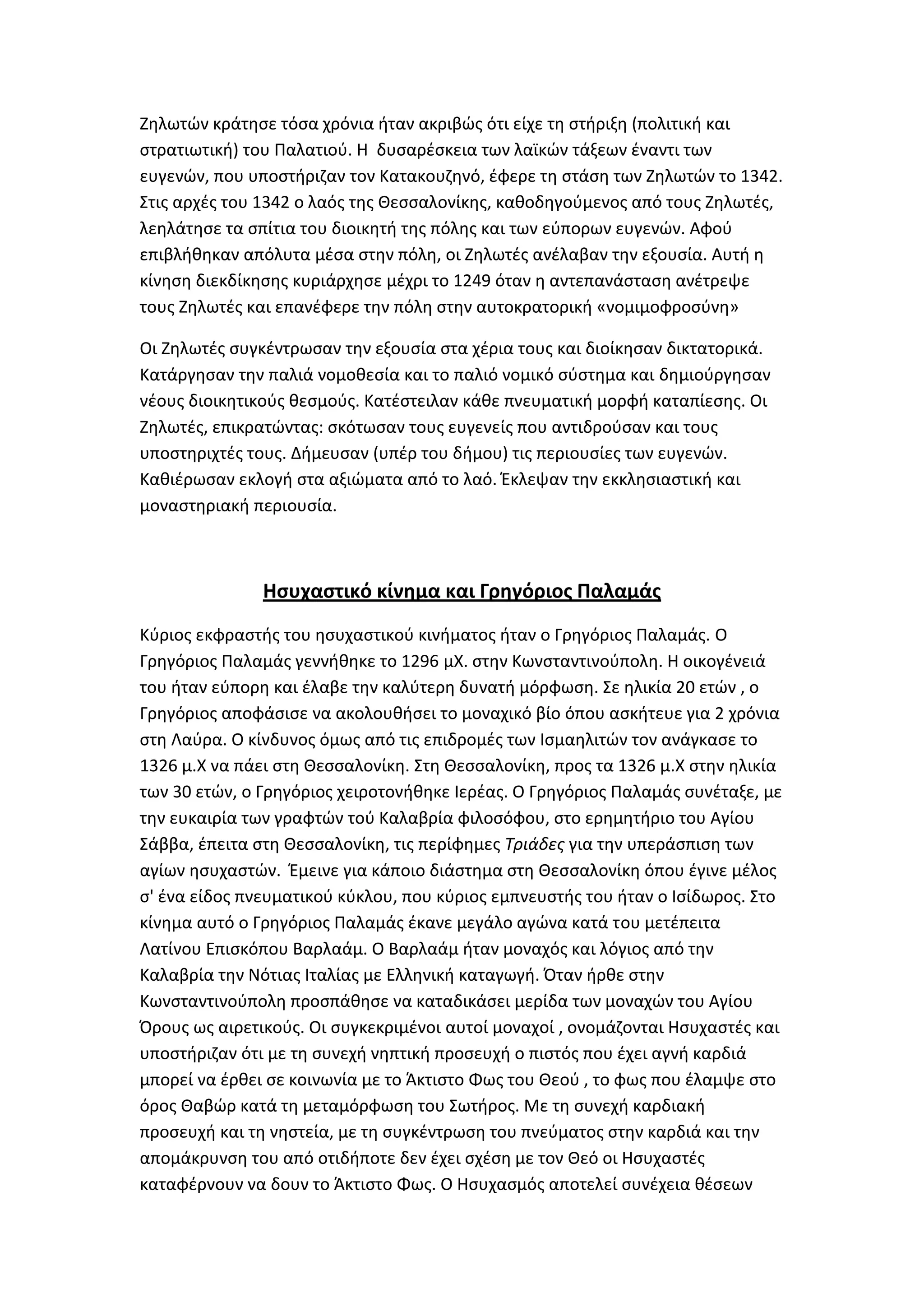 Ηθλωτϊν κράτθςε τόςα χρόνια ιταν ακριβϊσ ότι είχε τθ ςτιριξθ (πολιτικι και
ςτρατιωτικι) του Παλατιοφ. Θ δυςαρζςκεια των λαϊκϊν τάξεων ζναντι των
ευγενϊν, που υποςτιριηαν τον Κατακουηθνό, ζφερε τθ ςτάςθ των Ηθλωτϊν το 1342.
΢τισ αρχζσ του 1342 ο λαόσ τθσ Κεςςαλονίκθσ, κακοδθγοφμενοσ από τουσ Ηθλωτζσ,
λεθλάτθςε τα ςπίτια του διοικθτι τθσ πόλθσ και των εφπορων ευγενϊν. Αφοφ
επιβλικθκαν απόλυτα μζςα ςτθν πόλθ, οι Ηθλωτζσ ανζλαβαν τθν εξουςία. Αυτι θ
κίνθςθ διεκδίκθςθσ κυριάρχθςε μζχρι το 1249 όταν θ αντεπανάςταςθ ανζτρεψε
τουσ Ηθλωτζσ και επανζφερε τθν πόλθ ςτθν αυτοκρατορικι «νομιμοφροςφνθ»

Οι Ηθλωτζσ ςυγκζντρωςαν τθν εξουςία ςτα χζρια τουσ και διοίκθςαν δικτατορικά.
Κατάργθςαν τθν παλιά νομοκεςία και το παλιό νομικό ςφςτθμα και δθμιοφργθςαν
νζουσ διοικθτικοφσ κεςμοφσ. Κατζςτειλαν κάκε πνευματικι μορφι καταπίεςθσ. Οι
Ηθλωτζσ, επικρατϊντασ: ςκότωςαν τουσ ευγενείσ που αντιδροφςαν και τουσ
υποςτθριχτζσ τουσ. Διμευςαν (υπζρ του διμου) τισ περιουςίεσ των ευγενϊν.
Κακιζρωςαν εκλογι ςτα αξιϊματα από το λαό. Ζκλεψαν τθν εκκλθςιαςτικι και
μοναςτθριακι περιουςία.



               Ηςυχαςτικό κίνημα και Γρηγόριοσ Παλαμάσ
Κφριοσ εκφραςτισ του θςυχαςτικοφ κινιματοσ ιταν ο Γρθγόριοσ Παλαμάσ. Ο
Γρθγόριοσ Παλαμάσ γεννικθκε το 1296 μΧ. ςτθν Κωνςταντινοφπολθ. Θ οικογζνειά
του ιταν εφπορθ και ζλαβε τθν καλφτερθ δυνατι μόρφωςθ. ΢ε θλικία 20 ετϊν , ο
Γρθγόριοσ αποφάςιςε να ακολουκιςει το μοναχικό βίο όπου αςκιτευε για 2 χρόνια
ςτθ Λαφρα. Ο κίνδυνοσ όμωσ από τισ επιδρομζσ των Λςμαθλιτϊν τον ανάγκαςε το
1326 μ.Χ να πάει ςτθ Κεςςαλονίκθ. ΢τθ Κεςςαλονίκθ, προσ τα 1326 μ.Χ ςτθν θλικία
των 30 ετϊν, ο Γρθγόριοσ χειροτονικθκε Λερζασ. Ο Γρθγόριοσ Παλαμάσ ςυνζταξε, με
τθν ευκαιρία των γραφτϊν τοφ Καλαβρία φιλοςόφου, ςτο ερθμθτιριο του Αγίου
΢άββα, ζπειτα ςτθ Κεςςαλονίκθ, τισ περίφθμεσ Τριάδεσ για τθν υπεράςπιςθ των
αγίων θςυχαςτϊν. Ζμεινε για κάποιο διάςτθμα ςτθ Κεςςαλονίκθ όπου ζγινε μζλοσ
ς' ζνα είδοσ πνευματικοφ κφκλου, που κφριοσ εμπνευςτισ του ιταν ο Λςίδωροσ. ΢το
κίνθμα αυτό ο Γρθγόριοσ Παλαμάσ ζκανε μεγάλο αγϊνα κατά του μετζπειτα
Λατίνου Επιςκόπου Βαρλαάμ. Ο Βαρλαάμ ιταν μοναχόσ και λόγιοσ από τθν
Καλαβρία τθν Νότιασ Λταλίασ με Ελλθνικι καταγωγι. Όταν ιρκε ςτθν
Κωνςταντινοφπολθ προςπάκθςε να καταδικάςει μερίδα των μοναχϊν του Αγίου
Όρουσ ωσ αιρετικοφσ. Οι ςυγκεκριμζνοι αυτοί μοναχοί , ονομάηονται Θςυχαςτζσ και
υποςτιριηαν ότι με τθ ςυνεχι νθπτικι προςευχι ο πιςτόσ που ζχει αγνι καρδιά
μπορεί να ζρκει ςε κοινωνία με το Άκτιςτο Φωσ του Κεοφ , το φωσ που ζλαμψε ςτο
όροσ Καβϊρ κατά τθ μεταμόρφωςθ του ΢ωτιρoσ. Με τθ ςυνεχι καρδιακι
προςευχι και τθ νθςτεία, με τθ ςυγκζντρωςθ του πνεφματοσ ςτθν καρδιά και τθν
απομάκρυνςθ του από οτιδιποτε δεν ζχει ςχζςθ με τον Κεό οι Θςυχαςτζσ
καταφζρνουν να δουν το Άκτιςτο Φωσ. Ο Θςυχαςμόσ αποτελεί ςυνζχεια κζςεων
 