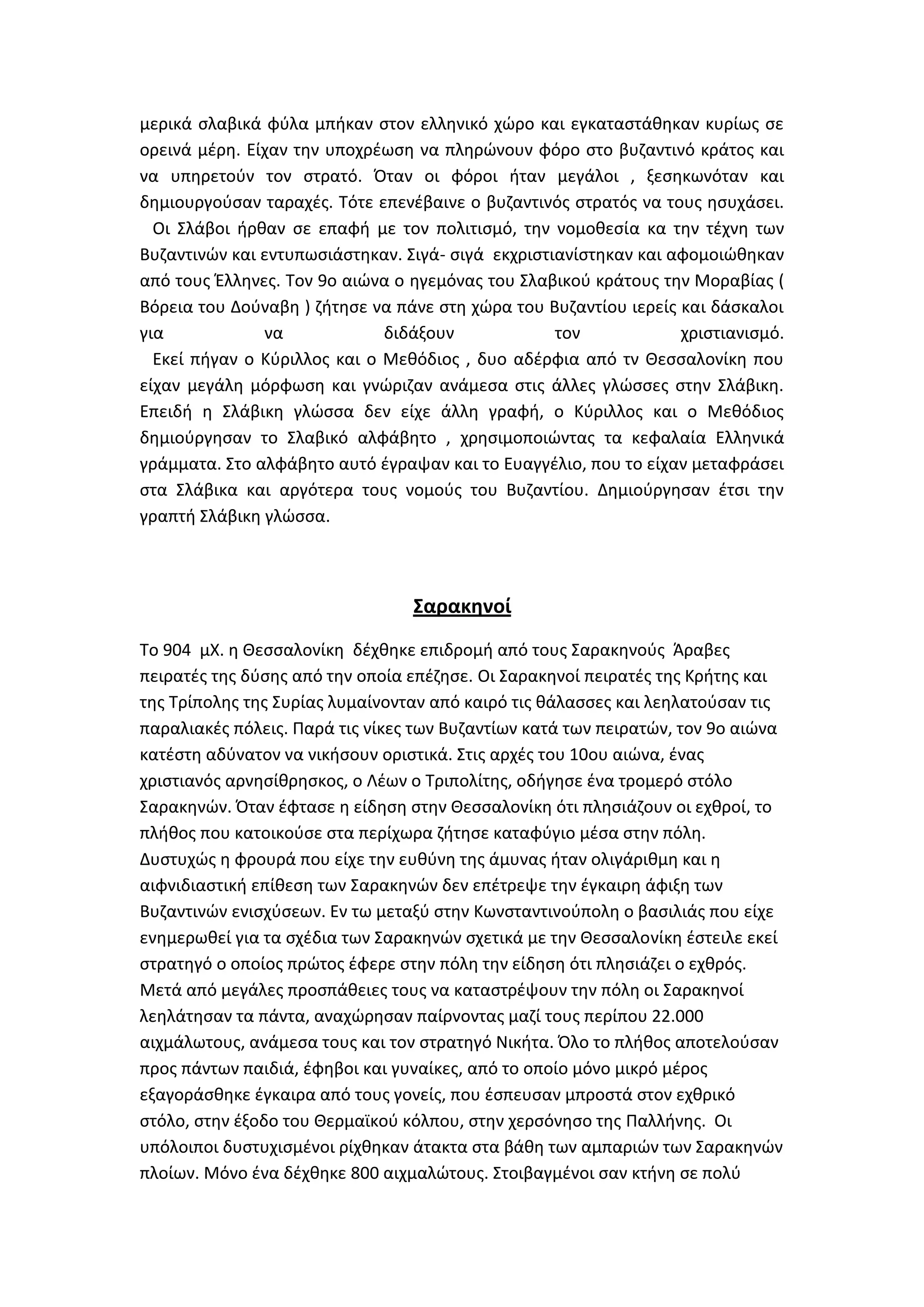 μερικά ςλαβικά φφλα μπικαν ςτον ελλθνικό χϊρο και εγκαταςτάκθκαν κυρίωσ ςε
ορεινά μζρθ. Είχαν τθν υποχρζωςθ να πλθρϊνουν φόρο ςτο βυηαντινό κράτοσ και
να υπθρετοφν τον ςτρατό. Όταν οι φόροι ιταν μεγάλοι , ξεςθκωνόταν και
δθμιουργοφςαν ταραχζσ. Σότε επενζβαινε ο βυηαντινόσ ςτρατόσ να τουσ θςυχάςει.
  Οι ΢λάβοι ιρκαν ςε επαφι με τον πολιτιςμό, τθν νομοκεςία κα τθν τζχνθ των
Βυηαντινϊν και εντυπωςιάςτθκαν. ΢ιγά- ςιγά εκχριςτιανίςτθκαν και αφομοιϊκθκαν
από τουσ Ζλλθνεσ. Σον 9ο αιϊνα ο θγεμόνασ του ΢λαβικοφ κράτουσ τθν Μοραβίασ (
Βόρεια του Δοφναβθ ) ηιτθςε να πάνε ςτθ χϊρα του Βυηαντίου ιερείσ και δάςκαλοι
για            να             διδάξουν             τον            χριςτιανιςμό.
  Εκεί πιγαν ο Κφριλλοσ και ο Μεκόδιοσ , δυο αδζρφια από τν Κεςςαλονίκθ που
είχαν μεγάλθ μόρφωςθ και γνϊριηαν ανάμεςα ςτισ άλλεσ γλϊςςεσ ςτθν ΢λάβικθ.
Επειδι θ ΢λάβικθ γλϊςςα δεν είχε άλλθ γραφι, ο Κφριλλοσ και ο Μεκόδιοσ
δθμιοφργθςαν το ΢λαβικό αλφάβθτο , χρθςιμοποιϊντασ τα κεφαλαία Ελλθνικά
γράμματα. ΢το αλφάβθτο αυτό ζγραψαν και το Ευαγγζλιο, που το είχαν μεταφράςει
ςτα ΢λάβικα και αργότερα τουσ νομοφσ του Βυηαντίου. Δθμιοφργθςαν ζτςι τθν
γραπτι ΢λάβικθ γλϊςςα.



                                 ΢αρακηνοί
Σο 904 μΧ. θ Κεςςαλονίκθ δζχκθκε επιδρομι από τουσ ΢αρακθνοφσ Άραβεσ
πειρατζσ τθσ δφςθσ από τθν οποία επζηθςε. Οι ΢αρακθνοί πειρατζσ τθσ Κριτθσ και
τθσ Σρίπολθσ τθσ ΢υρίασ λυμαίνονταν από καιρό τισ κάλαςςεσ και λεθλατοφςαν τισ
παραλιακζσ πόλεισ. Παρά τισ νίκεσ των Βυηαντίων κατά των πειρατϊν, τον 9ο αιϊνα
κατζςτθ αδφνατον να νικιςουν οριςτικά. ΢τισ αρχζσ του 10ου αιϊνα, ζνασ
χριςτιανόσ αρνθςίκρθςκοσ, ο Λζων ο Σριπολίτθσ, οδιγθςε ζνα τρομερό ςτόλο
΢αρακθνϊν. Όταν ζφταςε θ είδθςθ ςτθν Κεςςαλονίκθ ότι πλθςιάηουν οι εχκροί, το
πλικοσ που κατοικοφςε ςτα περίχωρα ηιτθςε καταφφγιο μζςα ςτθν πόλθ.
Δυςτυχϊσ θ φρουρά που είχε τθν ευκφνθ τθσ άμυνασ ιταν ολιγάρικμθ και θ
αιφνιδιαςτικι επίκεςθ των ΢αρακθνϊν δεν επζτρεψε τθν ζγκαιρθ άφιξθ των
Βυηαντινϊν ενιςχφςεων. Εν τω μεταξφ ςτθν Κωνςταντινοφπολθ ο βαςιλιάσ που είχε
ενθμερωκεί για τα ςχζδια των ΢αρακθνϊν ςχετικά με τθν Κεςςαλονίκθ ζςτειλε εκεί
ςτρατθγό ο οποίοσ πρϊτοσ ζφερε ςτθν πόλθ τθν είδθςθ ότι πλθςιάηει ο εχκρόσ.
Μετά από μεγάλεσ προςπάκειεσ τουσ να καταςτρζψουν τθν πόλθ οι ΢αρακθνοί
λεθλάτθςαν τα πάντα, αναχϊρθςαν παίρνοντασ μαηί τουσ περίπου 22.000
αιχμάλωτουσ, ανάμεςα τουσ και τον ςτρατθγό Νικιτα. Όλο το πλικοσ αποτελοφςαν
προσ πάντων παιδιά, ζφθβοι και γυναίκεσ, από το οποίο μόνο μικρό μζροσ
εξαγοράςκθκε ζγκαιρα από τουσ γονείσ, που ζςπευςαν μπροςτά ςτον εχκρικό
ςτόλο, ςτθν ζξοδο του Κερμαϊκοφ κόλπου, ςτθν χερςόνθςο τθσ Παλλινθσ. Οι
υπόλοιποι δυςτυχιςμζνοι ρίχκθκαν άτακτα ςτα βάκθ των αμπαριϊν των ΢αρακθνϊν
πλοίων. Μόνο ζνα δζχκθκε 800 αιχμαλϊτουσ. ΢τοιβαγμζνοι ςαν κτινθ ςε πολφ
 