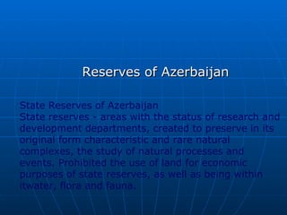 Reserves of Azerbaijan

State Reserves of Azerbaijan
State reserves - areas with the status of research and
development departments, created to preserve in its
original form characteristic and rare natural
complexes, the study of natural processes and
events. Prohibited the use of land for economic
purposes of state reserves, as well as being within
itwater, flora and fauna.
 