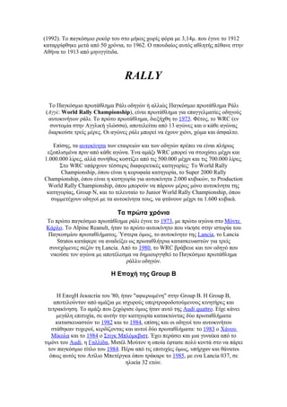(1992). Το παγκόσμιο ρεκόρ του στο μήκος χωρίς φόρα με 3,14μ. που έγινε το 1912
καταρρίφθηκε μετά από 50 χρόνια, το 1962. Ο σπουδαίος αυτός αθλητής πέθανε στην
Αθήνα το 1913 από μηνιγγίτιδα.



                                 RALLY

 Tο Παγκόσμιο πρωτάθλημα Ράλι οδηγών ή αλλιώς Παγκόσμιο πρωτάθλημα Ράλι
(Αγγλ: World Rally Championship), είναι πρωτάθλημα για επαγγελματίες οδηγούς
 αυτοκινήτων ράλι. Το πρώτο πρωτάθλημα, διεξήχθη το 1973. Φέτος, το WRC (εν
  συντομία στην Αγγλική γλώσσα), αποτελείται από 13 αγώνες και ο κάθε αγώνας
 διαρκούσε τρείς μέρες. Οι αγώνες ράλι μπορεί να έχουν χιόνι, χώμα και άσφαλτο.

    Επίσης, τα αυτοκίνητα των εταιρειών και των οδηγών πρέπει να είναι πλήρως
 εξοπλισμένα πριν από κάθε αγώνα. Ένα αμάξι WRC μπορεί να στοιχίσει μέχρι και
1.000.000 λίρες, αλλά συνήθως κοστίζει από τις 500.000 μέχρι και τις 700.000 λίρες.
      Στο WRC υπάρχουν τέσσερις διαφορετικές κατηγορίες: Το World Rally
       Championship, όπου είναι η κορυφαία κατηγορία, το Super 2000 Rally
Championship, όπου είναι η κατηγορία για αυτοκίνητα 2.000 κυβικών, το Production
 World Rally Championship, όπου μπορούν να πάρουν μέρος μόνο αυτοκίνητα της
 κατηγορίας, Group N, και το τελευταίο το Junior World Rally Championship, όπου
   συμμετέχουν οδηγοί με τα αυτοκίνητα τους, να φτάνουν μέχρι τα 1.600 κυβικά.

                              Τα πρώτα χρόνια
 Το πρώτο παγκόσμιο πρωτάθλημα ράλι έγινε το 1973, με πρώτο αγώνα στο Μόντε
 Κάρλο. Το Alpine Reanult, ήταν το πρώτο αυτοκίνητο που νίκησε στην ιστορία του
  Παγκοσμίου πρωταθλήματος. Ύστερα όμως, το αυτοκίνητο της Lancia, το Lancia
      Stratos κατάφερε να αναδείξει ως πρωταθλήτρια κατασκευαστών για τρείς
  συνεχόμενες σεζόν τη Lancia. Από το 1980, το WRC βράβευε και τον οδηγό που
   νικούσε τον αγώνα με αποτέλεσμα να δημιουργηθεί το Παγκόσμιο πρωτάθλημα
                                  ράλλυ οδηγών.

                           Η Εποχή της Group B


      Η ΕποχΗ δεκαετία του '80, ήταν "αφιερωμένη" στην Group B. Η Group B,
     αποτελούνταν από αμάξια με ισχυρούς υπερτροφοδοτούμενους κινητήρες και
  τετρακίνηση. Το αμάξι που ξεχώρισε όμως ήταν αυτό της Audi quattro. Είχε κάνει
      μεγάλη επιτυχία, σε αυτήν την κατηγορία κατακτώντας δύο πρωταθλήματα
      κατασκευαστών το 1982 και το 1984, επίσης και οι οδηγοί του αυτοκινήτου
    στάθηκαν τυχεροί, κερδίζοντας και αυτοί δύο πρωταθλήματα: το 1983 ο Χάνου
    Μίκολα και το 1984 ο Στιγκ Μπλόμκβιστ. Έχει περάσει και μια γυναίκα από το
τιμόνι του Audi, η Γαλλίδα, Μισέλ Μούτον η οποία έφτασε πολύ κοντά στο να πάρει
  τον παγκόσμιο τίτλο του 1984. Πέρα από τις επιτυχίες όμως, υπήρχαν και θάνατοι
   όπως αυτός του Ατίλιο Μπετέργκα όπου τράκαρε το 1985, με ενα Lancia 037, σε
                                  ηλικία 32 ετών.
 