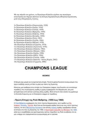 Με την πάροδο του χρόνου, το Παγκόσμιο Κύπελλο κέρδισε την παγκόσμια
αναγνώριση και σήμερα αποτελεί τη δεύτερη δημοφιλέστερη αθλητική διοργάνωση,
μετά τους Ολυμπιακούς Αγώνες.


1ο Παγκόσμιο Κύπελλο (Ουρουγουάη, 1930)
2ο Παγκόσμιο Κύπελλο (Ιταλία, 1934)
3ο Παγκόσμιο Κύπελλο (Γαλλία, 1938)
4ο Παγκόσμιο Κύπελλο (Βραζιλία, 1950)
5ο Παγκόσμιο Κύπελλο (Ελβετία, 1954)
6ο Παγκόσμιο Κύπελλο (Σουηδία, 1958)
7ο Παγκόσμιο Κύπελλο (Χιλή, 1962)
8ο Παγκόσμιο Κύπελλο (Αγγλία, 1966)
9ο Παγκόσμιο Κύπελλο (Μεξικό, 1970)
10ο Παγκόσμιο Κύπελλο (Γερμανία, 1974)
11ο Παγκόσμιο Κύπελλο (Αργεντινή, 1978)
12ο Παγκόσμιο Κύπελλο (Ισπανία, 1982)
13ο Παγκόσμιο Κύπελλο (Μεξικό, 1986)
14ο Παγκόσμιο Κύπελλο (Ιταλία, 1990)
15ο Παγκόσμιο Κύπελλο (ΗΠΑ, 1994)
16ο Παγκόσμιο Κύπελλο (Γαλλία, 1998)
17ο Παγκόσμιο Κύπελλο (Ιαπωνία - Νότιος Κορέα, 2002)
18ο Παγκόσμιο Κύπελλο (Γερμανία, 2006)


              CHAMPIONS LEAGUE
                                      ΘΕΣΜΟΣ


Ο θεσμός έχει μακρά και συναρπαστική ιστορία. Πενήντα χρόνια δυνατού συναγωνισμού που
έχουν αναδείξει νικητές απ'όλα τα μήκη και πλάτη της Ευρώπης.

Κάνοντας μια αναδρομή στην ιστορία του Champions League, είναι δυνατόν να εντοπίσουμε
περιόδους που συγκεκριμένες ομάδες ή χώρες κυριάρχησαν στη διοργάνωση, και μετά
ξεπεράστηκαν από κάποια ή κάποιες άλλες ομάδες. Μετά απ'αυτό είναι εύκολο να χωρίσουμε
το Κύπελλο Ευρώπης και το Champions League σε περιόδους:


- Πρώτη Εποχή της Ρεάλ Μαδρίτης (1955 έως 1960)
Η Ρεάλ Μαδρίτης κυριάρχησε στις πέντε πρώτες διοργανώσεις, και η ομάδα των Ντι
Στέφανο, Πούσκας, Τζεντόλ, Ντελ Σολ και Σανταμαρία κέρδισε άνετα και τους πέντε πρώτους
τελικούς. Αν και η Μάντσεστερ Γιουνάιτεντ και κάποιες Ιταλικές ομάδες προέβαλλαν κάποια
αντίσταση στα τέλη της δεκαετίας του 1950, η Αεροπορική τραγωδία του Μονάχου του 1958,
αλλά και ο ανορθόδοξος και αριστοκρατικός τρόπος παιχνιδιού της Ρεάλ συνέβαλαν στο να
μην υπάρχει στη πραγματικότητα συναγωνισμός για το τρόπαιο.
 