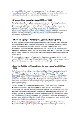 τον θάνατο 39 θεατών - Ιταλοί στην πλειοψηφία τους. Το γεγονός έμεινε γνωστό ως
η τραγωδία του Χέιζελ. Όλες οι αγγλικές ομάδες τιμωρήθηκαν με πενταετή αποκλεισμό από
κάθε Ευρωπαϊκή διοργάνωση ενώ η Λίβερπουλ αποκλείστηκε για έξι χρόνια.


- Στεαουά, Πόρτο και Αϊντχόφεν (1986 ως 1988)
Με τις Αγγλικές ομάδες εκτός διοργάνωσης, η επικράτηση τους έλαβε τέλος. Τα επόμενα
χρόνια μετά την τραγωδία του Χέιζελ, το Ευρωπαϊκό Κύπελλο διεκδικήθηκε από
Ευρωπαϊκούς συλλόγους που δεν είχαν καταφέρει να διαγράψουν μεγάλες πορείες στις
προηγούμενες χρονιές της διοργάνωσης. Το 1986, 1987 και 1988 η Στεάουα
Βουκουρεστίου της Ρουμανίας, η ΦΚ Πόρτο και η PSV Αϊντχόβεν αντίστοιχα, κατέκτησαν το
τρόπαιο. Ο τελικός μεταξύ Μπάγερν Μονάχου και ΦΚ Πόρτο θεωρείται από τους πιο
αγωνιστικούς της διοργάνωσης.


- Μίλαν και Ερυθρός Αστέρας Βελιγραδίου (1989 ως 1991)
Η Μίλαν, ένας από τους πιο διάσημους ποδοσφαιρικούς συλλόγους στον κόσμο, κατάκτησε
το Ευρωπαϊκό Κύπελλο το 1989 και το διατήρησε την επόμενη χρονιά. Έχασε την ευκαιρία
για μία τρίτη συνεχόμενη Ευρωπαϊκή στέψη το 1991, όταν το τρόπαιο πήγε στους
πρωταθλητές του Γιουγκοσλάβικου πρωταθλήματος, τον Ερυθρό Αστέρα Βελιγραδίου που
νίκησαν την Μαρσέϊγ στα πέναλτι μετά από μία ισοπαλία χωρίς γκολ. Ο τελικός του 1991 ήταν
επίσης ο μόνος τελικός στην περίοδο 1989-1990 στον οποίο απέτυχε να συμμετάσχει κάποια
Ιταλική ομάδα.

Ο αποκλεισμός των Αγγλικών συλλόγων από το Ευρωπαϊκό ποδόσφαιρο άρθηκε για την
περίοδο 1990-1991, αλλά η πρωταθλήτρια Αγγλίας Λίβερπουλ δεν μπόρεσε να αγωνιστεί στο
Ευρωπαϊκό Κύπελλο επειδή έπρεπε να εκτίσει έναν επιπλέον χρόνο ποινής.


- Ισπανία, Γαλλία, Ιταλία και Ολλανδία στο προσκήνιο (1992 ως
1996)
Οι Αγγλικοί οι σύλλογοι επέστρεψαν στο Ευρωπαϊκό Πρωτάθλημα στις αρχές της δεκαετίας
του 1990, αλλά καμία δεν έφτασε στην τελική οκτάδα. Η Άρσεναλ (1991-92), η Λιντς
Γιουνάιτεντ (1992-93), η Μάντσεστερ Γιουνάιτεντ (1993-94 και 1994-95) και η Μπλάκμπερν
Ρόβερς(1995-96), δεν μπόρεσαν να επανέλθουν στην Ευρωπαϊκή διοργάνωση, χάνοντας
εύκολα από πολύ ασθενέστερες ομάδες. Αυτό οφειλόταν κατά ένα μεγάλο ποσοστό και στον
κανόνα των τριών ξένων που απέτρεπε τις ομάδες να χρησιμοποιήσουν μερικούς από τους
βασικούς παίκτες τους.

Το 1992, ο τελικός της διοργάνωσης έλαβε χώρα στο Στάδιο Γουέμπλεϊ και το τρόπαιο
κέρδισε η Μπαρτσελόνα. Η Μαρσέιγ κέρδισε τον τελικό του 1993, αλλά αργότερα
αποκλείστηκε από την υπεράσπιση του τροπαίου εξαιτίας του υποβιβασμού της στη δεύτερη
κατηγορία του Γαλλικού πρωταθλήματος ποδοσφαίρου λόγω σκανδάλου που ξέσπασε για
στημένα παιχνίδια και πλασμαστικές δηλώσεις οικονομικών στοιχείων. Στο μεταξύ, ο τελικός
του 1994 βρήκε την Μπαρτσελόνα να χάνει από τη Μίλαν 4-0. Η τελευταία, έφτασε και στον
επόμενο τελικό αλλά έχασε 1-0 από τον Άγιαξ. Ο Άγιαξ έφτασε και στον τελικό του 1996, αλλά
έχασε από τη Γιουβέντους στη διαδικασία των πέναλτι.

Εκείνη την περίοδο η υπόθεση Μποσμάν ήρθε για να αλλάξει δραστικά την εικόνα του
Ευρωπαϊκού ποδοσφαίρου. Η απόφαση επί αυτής, επέτρεψε σε παίκτες των οποίων το
 