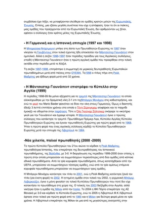 συμβόλαιο έχει λήξει, να μεταφέρονται ελεύθερα σε ομάδες κρατών μελών της Ευρωπαϊκής
Ένωσης. Επίσης, μια εξίσου μεγάλη συνέπεια που είχε η απόφαση, ήταν το ότι οι παίκτες
μιας ομάδας που προέρχονταν από την Ευρωπαϊκή Ένωση, δεν αριθμούνταν ως ξένοι,
εφόσον ο σύλλογος ήταν κράτος μέλος της Ευρωπαϊκής Ένωσης.


- Η Γερμανική και η Ισπανική επιτυχία (1997 και 1998)
Η Μπορούσια Ντόρτμουντ μπήκε στη λίστα των Πρωταθλητών Ευρώπης το 1997 όταν
νίκησαν τη Γιουβέντους στον τελικό έχοντας ήδη αποκλείσει την Μάντσεστερ Γιουνάιτεντ στον
ημιτελικό. Αλλά η σεζόν 1996-1997 ήταν περίοδος προόδου για τους Αγγλικούς συλλόγους,
επειδή η Μάντσεστερ Γιουνάιτεντ ήταν η πρώτη αγγλική ομάδα που προκρίθηκε στην τελική
οκτάδα στην περίοδο μετά το Χέιζελ.

Τη σεζόν 1997-1998, επιτράπηκε η συμμετοχή σε μερικούς δευτεραθλητές Ευρωπαϊκών
πρωταθλημάτων μετά από πιέσεις στην ΟΥΕΦΑ. Το1998 ο τίτλος πήγε στη Ρεάλ
Μαδρίτης για έβδομη φορά μετά από 32 χρόνια.


- Η Μάντσεστερ Γιουνάιτεντ επιστρέφει το Κύπελλο στην
Αγγλία (1999)
Η περίοδος 1998-99 θα μείνει αξέχαστη για το τρεμπλ της Μάντσεστερ Γιουνάιτεντ το οποίο
ολοκληρώθηκε με την δραματική νίκη 2-1 επι τηςΜπάγερν Μονάχου στις καθυστερήσεις, και
ενώ το γκολ του Mario Basler φαινόταν να δίνει την νίκη στους Γερμανούς. Όμως ο διαιτητής
έδειξε 3 λεπτά επιπλέον χρόνου στα οποία ο Τέντι Σέρινγκχαμ ισοφάρισε και το παιχνίδι
έμοιαζε να οδηγείται στην παράταση. Τότε ο Όλε Γκούναρ Σόλτσκιερ σκόραρε το νικητήριο
γκολ για την Γιουνάιτεντ και έγραψε ιστορία. Η Μάντσεστερ Γιουνάιτεντ έγινε ο πρώτος
σύλλογος που κατάκτησε το τρεμπλ: Πρωτάθλημα Πρέμιερ Λιγκ, Κύπελλο Αγγλίας Κύπελλο
Πρωταθλητριών Ευρώπης και έγιναν πρωταθλητές Ευρώπης για πρώτη φορά από το 1968.
Ήταν η πρώτη φορά που ένας αγγλικός σύλλογος κέρδιζε το Κύπελλο Πρωταθλητριών
Ευρώπης μετά την επιτυχία της Λίβερπουλ το 1984.


-Νέα χιλιετία, παλιοί πρωταθλητές (2000 -2009)
Το πρώτο Κύπελλο Πρωταθλητριών του 21ου αιώνα το κέρδισε η Ρεάλ Μαδρίτης,
πρωταθλήτρια Ισπανίας, που επικράτησε της δευτεραθλήτριας του Ισπανικού
πρωταθλήματος, της Βαλένθια, με 3-0. Η διοργάνωση της περιόδου 1999-2000 ήταν επίσης η
πρώτη στην οποία μπορούσαν να συμμετάσχουν περισσότερες από δύο ομάδες από κάποια
εθνικά πρωταθλήματα. Από τα τρία κορυφαία πρωταθλήματα, όπως κατατάχθηκαν από την
UEFA, μπορούσαν να συμμετάσχουν τέσσερις ομάδες, ενώ από τα τρία αμέσως επόμενα
κορυφαία πρωταθλήματα μπορούσαν να συμμετάσχουν τρεις ομάδες.

Η Μπάγερν Μονάχου κατέκτησε τον τίτλο το 2001, ενώ η Ρεάλ Μαδρίτης κατέκτησε ξανά τον
τίτλο (για ένατη φορά) το 2002. Η ηττημένη ομάδα στον τελικό του 2002, η γερμανική Μπάγερ
Λεβερκούζεν, έγινε η μόνη φιναλίστ σε τελικό Κυπέλλου Πρωταθλητριών που ποτέ δεν είχε
κατακτήσει το πρωτάθλημα στη χώρα της. Ο τελικός του 2003 διεξήχθη στην Αγγλία, αλλά
νικήτρια ήταν η ομάδα της Μίλαν από την Ιταλία. Το 2004 η ΦΚ Πόρτο επικράτησε της ΑΣ
Μονακό με 3-0 και κέρδισε το Κύπελλο Ευρώπης, ενώ το 2005 η Λίβερπουλ Φ.Κ Λίβερπουλ
έφτασε στον τελικό για πρώτη φορά από το 1985 και η Μίλαν για δεύτερη φορά μέσα σε τρία
χρόνια. Η Λίβερπουλ επικράτησε της Μίλαν σε μια από τις μεγαλύτερες ανατροπές στην
 