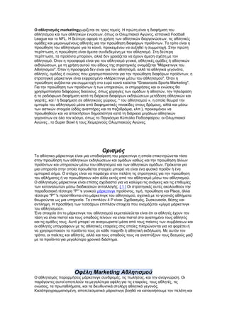 Ο αθλητισμός marketingχωρίζεται σε τρεις τομείς. Η πρώτη είναι η διαφήμιση του
αθλητισμού και των αθλητικών ενώσεων, όπως οι Ολυμπιακοί Αγώνες, ισπανικά Football
League και το NFL. Η δεύτερη αφορά τη χρήση των αθλητικών διοργανώσεων, τις αθλητικές
ομάδες και μεμονωμένους αθλητές για την προώθηση διαφόρων προϊόντων. Το τρίτο είναι η
προώθηση του αθλητισμού για το κοινό, προκειμένου να αυξηθεί η συμμετοχή. Στην πρώτη
περίπτωση, η προώθηση είναι άμεσα συνδεδεμένη με τον αθλητισμό. Στη δεύτερη
περίπτωση, τα προϊόντα μπορούν, αλλά δεν χρειάζεται να έχουν άμεση σχέση με τον
αθλητισμό. Όταν η προσφορά είναι για τον αθλητισμό γενικά, αθλητικές ομάδες ή αθλητικών
εκδηλώσεων, με τη χρήση αυτού του είδους της στρατηγικής ονομάζεται "Μάρκετινγκ του
Αθλητισμού". Όταν η προσφορά δεν είναι για τον αθλητισμό, αλλά τα αθλητικά γεγονότα,
αθλητές, ομάδες ή ενώσεις που χρησιμοποιούνται για την προώθηση διαφόρων προϊόντων, η
στρατηγική μάρκετινγκ είναι εκφρασμένο »Μάρκετινγκ μέσω του αθλητισμού". Όταν η
προώθηση αυξάνεται για συμμετοχή στο ευρύ κοινό καλείται "Grassroots Sports Marketing".
Για την προώθηση των προϊόντων ή των υπηρεσιών, οι επιχειρήσεις και οι ενώσεις θα
χρησιμοποιήσει διάφορους διαύλους, όπως χορηγίες των ομάδων ή αθλητών, την τηλεόραση
ή το ραδιόφωνο διαφήμιση κατά τη διάρκεια διαφόρων εκδηλώσεων μετάδοση αθλητικών και
γιορτές, και / ή διαφήμιση σε αθλητικούς χώρους. " του αθλητισμού », η οποία θεωρεί την
εμπορία του αθλητισμού μέσα από διαφημιστικές πινακίδες στους δρόμους, αλλά και μέσω
των αστικών στοιχεία (οδός αναπτήρες και τα πεζοδρόμια, κλπ.), προκειμένου να
προωθηθούν και να αποκτήσουν δημοσιότητα κατά τη διάρκεια μεγάλων αθλητικών
γεγονότων σε όλο τον κόσμο, όπως το Παγκόσμιο Κύπελλο Ποδοσφαίρου, οι Ολυμπιακοί
Αγώνες , το Super Bowl ή τους Χειμερινούς Ολυμπιακούς Αγώνες.




                                       Ορισμός
Το αθλητικο μάρκετινγκ είναι μια υποδιαίρεση του μαρκετινγκ η οποία επικεντρώνεται τόσο
στην προώθηση των αθλητικών εκδηλώσεων και ομάδων καθώς και την προώθηση άλλων
προϊόντων και υπηρεσιών μέσω του αθλητισμού και των αθλητικών ομάδων. Πρόκειται για
μια υπηρεσία στην οποία προωθείται στοιχείο μπορεί να είναι ένα φυσικό προϊόν ή ένα
εμπορικό σήμα. Ο στόχος είναι να παράσχει στον πελάτη τις στρατηγικές για την προώθηση
του αθλήματος ή να προωθήσουν κάτι άλλο εκτός από τον αθλητισμό μέσω του αθλητισμού.
Ο αθλητισμός μάρκετινγκ είναι επίσης σχεδιαστεί για να καλύψει τις ανάγκες και τις επιθυμίες
των καταναλωτών μέσω διαδικασιών ανταλλαγής. [ 1 ] Οι στρατηγικές αυτές ακολουθούν την
παραδοσιακή τέσσερα "P" 's γενικού μάρκετινγκ προϊόντος, τιμή, προώθηση και Place, άλλα
τέσσερα "P" 's προστίθενται στο μάρκετινγκ του αθλητισμού, σχετικά με το γεγονός αθλήματα
θεωρούνται ως μια υπηρεσία. Το επιπλέον 4 P είναι: Σχεδιασμός, Συσκευασία, θέσης και
αντίληψη. Η προσθήκη των τεσσάρων επιπλέον στοιχεία που ονομάζεται «μίγμα μάρκετινγκ
του αθλητισμού».
Ένα στοιχείο ότι το μάρκετινγκ του αθλητισμού εκμεταλλεύεται είναι ότι οι αθλητές έχουν την
τάση να είναι πιστοί και τους οπαδούς τείνουν να είναι πιστοί στο αγαπημένο τους αθλητές
και τις ομάδες τους. Αυτό μπορεί να αναγνωριστεί μέσα από τους παίκτες των συμβάσεων και
οι αθλητές υπογράφουν με τις αθλητικές εταιρείες στις οποίες πληρώνονται για να φορέσει ή
να χρησιμοποιούν τα προϊόντα τους σε κάθε παιχνίδι ή αθλητική εκδήλωση. Με αυτόν τον
τρόπο, οι παίκτες και αθλητές, αλλά και τους οπαδούς τους να αναπτύξουν τους δεσμούς μαζί
με τα προϊόντα για μεγαλύτερο χρονικό διάστημα.




                       Οφέλη Marketing Αθλητισμού
Ο αθλητισμός παρορμήσεις μάρκετινγκ συνδρομές, τις πωλήσεις, και την αναγνώριση. Οι
παράγοντες αυτοί αποτελούν τα μεγαλύτερα οφέλη για τις εταιρείες, τους αθλητές, τις
ενώσεις, τα πρωταθλήματα, και τα διευθυντικά στελέχη αθλητικό γεγονός.
Καλάπρογραμματισμένη, αποτελεσματικό μάρκετινγκ βοηθά να κατανοήσουμε τον πελάτη και
 