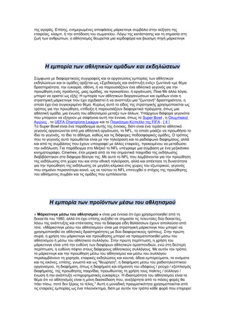 της αγοράς. Επίσης, ενημερωμένες αποφάσεις μάρκετινγκ συμβάλει στην αύξηση της
εταιρείας, κλαμπ, ή την απόδοση του σωματείου. Λόγω της κατάστασης και τη σημασία στη
ζωή των ανθρώπων, ο αθλητισμός θεωρείται μια κερδοφόρα και βιώσιμη πηγή μάρκετινγκ




      Η εμπορία των αθλητικών ομάδων και εκδηλώσεων

Σύμφωνα με διαφορετικούς συγγραφείς και οι οργανώσεις εμπορίας των αθλητικών
εκδηλώσεων και οι ομάδες ορίζεται ως «Σχεδιασμός και ανάπτυξη ενός« ζωντανά »με θέμα
δραστηριότητα, την ευκαιρία, οθόνη, ή να παρουσιάζουν ένα αθλητικό γεγονός για την
προώθηση ενός προϊόντος, μιας ομάδας, να προκαλέσει, ή οργάνωση. Ποια Με άλλα λόγια,
μπορεί να οριστεί ως εξής: Η εμπορία των αθλητικών διοργανώσεων και ομάδων είναι η
στρατηγική μάρκετινγκ που έχει σχεδιαστεί ή να αναπτύξει μια "ζωντανή" δραστηριότητα, η
οποία έχει ένα συγκεκριμένο θέμα. Κυρίως αυτό το είδος της στρατηγικής χρησιμοποιείται ως
τρόπος για την προώθηση, επίδειξη ή παρουσιάζουν διαφορετικά πράγματα, όπως μια
αθλητική ομάδα, μια ένωση του αθλητισμού μεταξύ των άλλων. Υπάρχουν διάφορα γεγονότα
που μπορούν να εξηγούν με σαφήνεια αυτή την έννοια, όπως το Super Bowl , η Ολυμπιακοί
Αγώνες , το UEFA Champions League και το Παγκόσμιο Κύπελλο της FIFA . [ 4 ]
Το Super Bowl είναι ένα παράδειγμα αυτής της έννοιας, διότι είναι ένα τεράστιο αθλητικό
γεγονός οργανώνεται από μια αθλητική οργάνωση, το NFL, το οποίο μοιάζει να προωθήσει το
ίδιο το γεγονός, το ίδιο το άθλημα, καθώς και τις διάφορες ποδοσφαιρικές ομάδες. Ο τρόπος
που το γεγονός αυτό προωθείται είναι με την τηλεόραση και το ραδιόφωνο διαφημίσεις, αλλά
και από τις συμβάσεις που έχουν υπογραφεί με άλλες εταιρείες, προκειμένου να μεταδώσει
την εκδήλωση. Για παράδειγμα στο Μεξικό το NFL υπέγραψε μια σύμβαση με ένα μεξικάνικο
κινηματογράφο, Cinemex, έτσι μερικά από τα πιο σημαντικά παιχνίδια της εκδήλωσης
διαβιβάστηκαν στα διάφορα θέατρα της. Με αυτό το NFL που λαμβάνονται για την προώθηση
της εκδήλωσης στη χώρα του και στην εθνική τηλεόραση, αλλά και απέκτησε τη δυνατότητα
για την προώθηση της εκδήλωσης σε μεγάλη κλίμακα στις χώρες του εξωτερικού, γεγονός
που σημαίνει περισσότερο κοινό, ως εκ τούτου το NFL επιτευχθεί ο στόχος της προώθησης
του αθλήματος συμβάν και τις ομάδες που εμπλέκονται.




        Η εμπορία των προϊόντων μέσω του αθλητισμού

« Μάρκετινγκ μέσω του αθλητισμού » είναι μια έννοια ότι έχει χρησιμοποιηθεί από τη
δεκαετία του 1980, αλλά ότι έχει επίσης αυξηθεί σε σημασία τις τελευταίες δύο δεκαετίες,
λόγω της ανάπτυξης και επέκτασης που τα διάφορα είδη θαλάσσιων έχουν απολαύσει από
τότε. «Μάρκετινγκ μέσω του αθλητισμού» είναι μια στρατηγική μάρκετινγκ που μπορεί να
χρησιμοποιηθεί σε αθλητικές δραστηριότητες με δύο διαφορετικούς τρόπους. Στην πρώτη
σειρά, η χρήση του μάρκετινγκ και προώθησης μπορεί να πραγματοποιηθεί μέσω του
αθλητισμού ή μέσω του αθλητικού συλλόγου. Στην πρώτη περίπτωση, η χρήση του
μάρκετινγκ είναι υπό την ευθύνη των διαφόρων αθλητικών ομοσπονδιών, ενώ στη δεύτερη
περίπτωση, η ευθύνη πέφτει στους διάφορους αθλητικούς συλλόγους. Με αυτόν τον τρόπο,
το μάρκετινγκ και την προώθηση μέσω του αθλητισμού και μέσω του συλλόγου
περιλαμβάνουν τη χορηγία, εταιρικές εκδηλώσεις και κουτιά, άδεια εμπορεύματα, τα ονόματα
και τις εικόνες, επίσης, γνωστό και ως "θεώρηση", η διαφήμιση μέσω του ραδιοτηλεοπτικού
οργανισμού, τη διαφήμιση, όπως η διαφήμιση και σήμανση του εδάφους / ρούχα / εξοπλισμός
διαφήμισης, της προώθησης παιχνίδια, προωθώντας τη χρήση τους παίκτες / σύλλογο /
ένωση ή την ανάπτυξη «επιχειρηματικές ευκαιρίες». Η ιδιαιτερότητα του αθλητισμού είναι το
θέμα ότι «ο αθλητισμός είναι η μόνη διασκέδαση που, ανεξάρτητα από το πόσες φορές θα
πάει πίσω, ποτέ δεν ξέρεις το τέλος." Αυτή η μοναδική πραγματικότητα χρησιμοποιείται από
τις εταιρείες εμπορίας ως ένα πλεονέκτημα, διότι με αυτόν τον τρόπο κάθε φορά που επιχειρεί
 