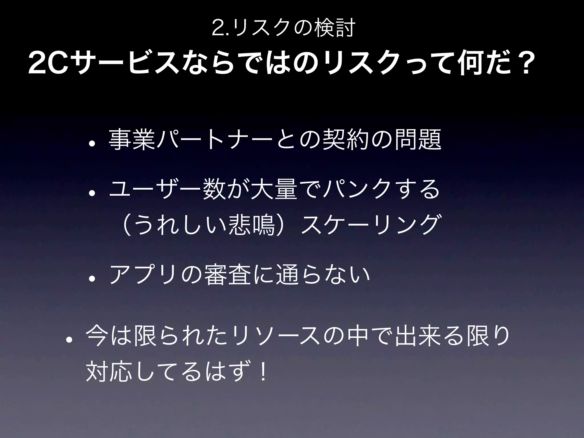 2.リスクの検討
2Cサービスならではのリスクって何だ？

  • 事業パートナーとの契約の問題
  • ユーザー数が大量でパンクする
   （うれしい悲鳴）スケーリング

  • アプリの審査に通らない
 • 今は限られたリソースの中で出来る限り
  対応してるはず！
 