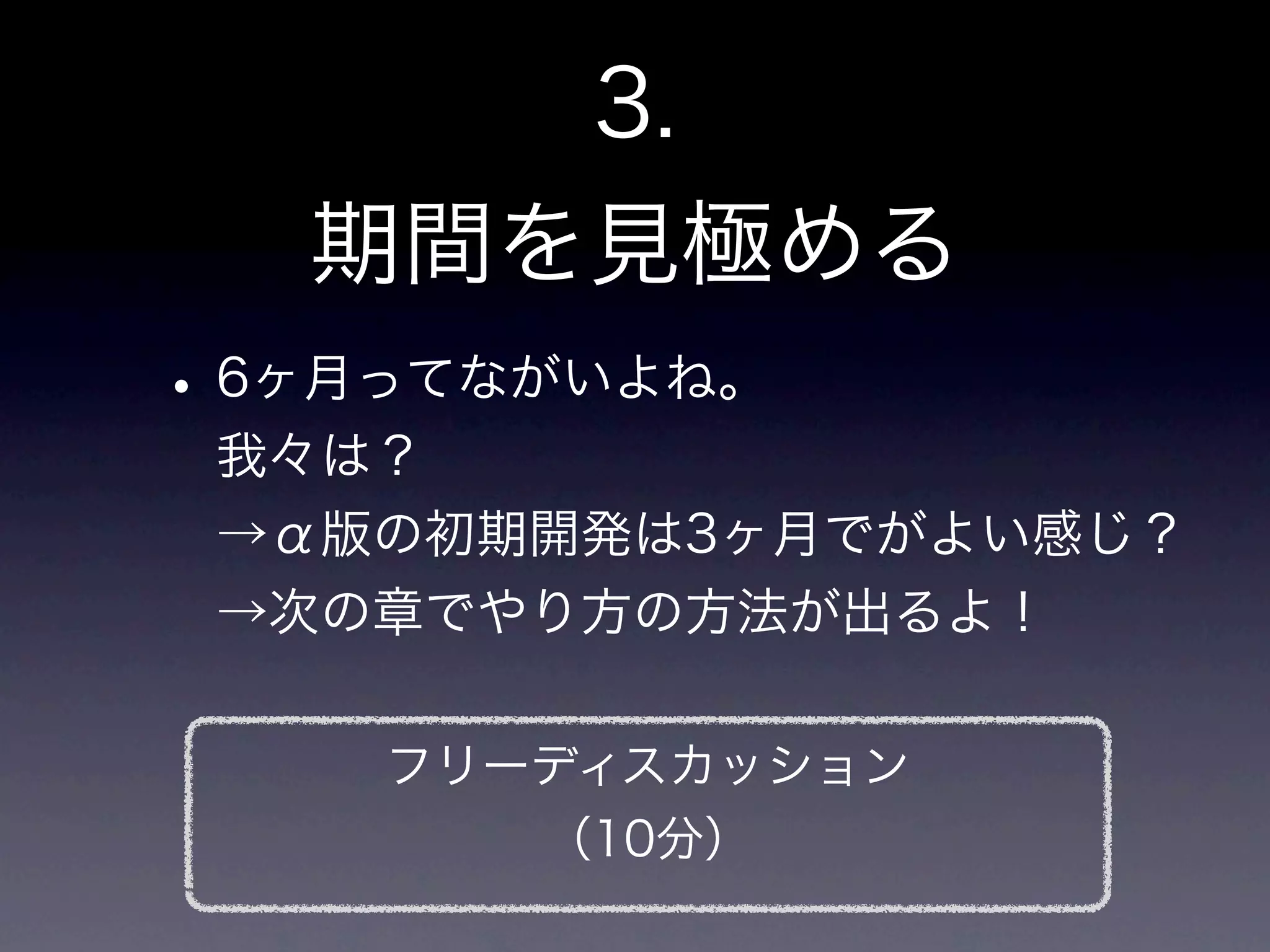3.
   期間を見極める
• 6ヶ月ってながいよね。
 我々は？
 →α版の初期開発は3ヶ月でがよい感じ？
 →次の章でやり方の方法が出るよ！

    フリーディスカッション
        （10分）
 