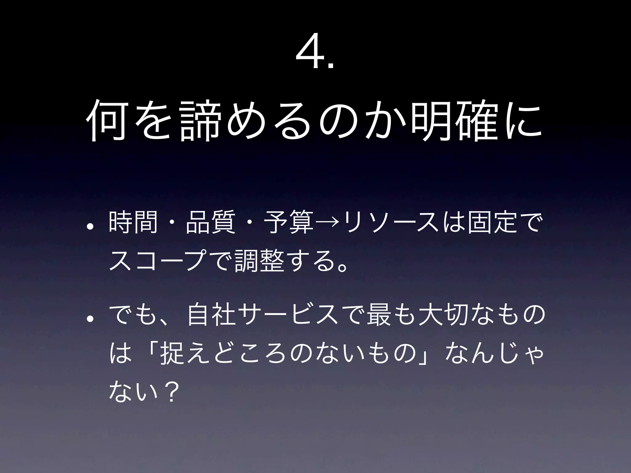4.
何を諦めるのか明確に

• 時間・品質・予算→リソースは固定で
 スコープで調整する。

• でも、自社サービスで最も大切なもの
 は「捉えどころのないもの」なんじゃ
 ない？
 