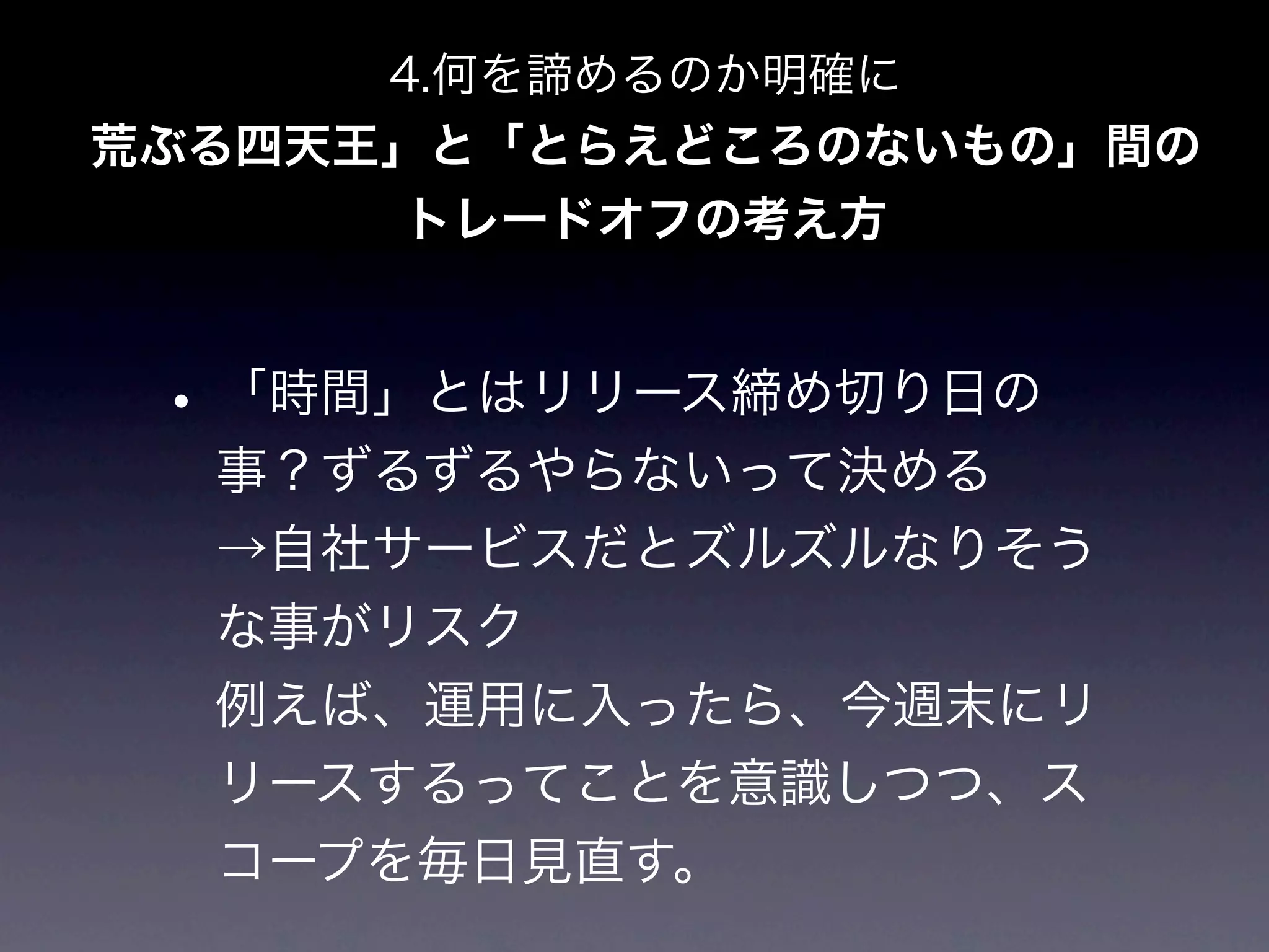 4.何を諦めるのか明確に
荒ぶる四天王」と「とらえどころのないもの」間の
      トレードオフの考え方


 • 「時間」とはリリース締め切り日の
  事？ずるずるやらないって決める
  →自社サービスだとズルズルなりそう
  な事がリスク
  例えば、運用に入ったら、今週末にリ
  リースするってことを意識しつつ、ス
  コープを毎日見直す。
 