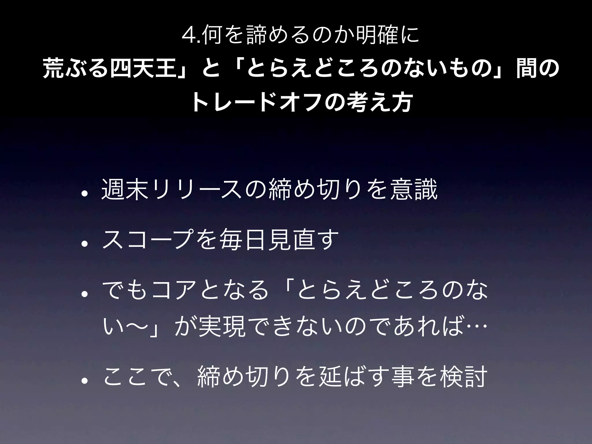4.何を諦めるのか明確に
荒ぶる四天王」と「とらえどころのないもの」間の
      トレードオフの考え方



 • 週末リリースの締め切りを意識
 • スコープを毎日見直す
 • でもコアとなる「とらえどころのな
  い∼」が実現できないのであれば…

 • ここで、締め切りを延ばす事を検討
 