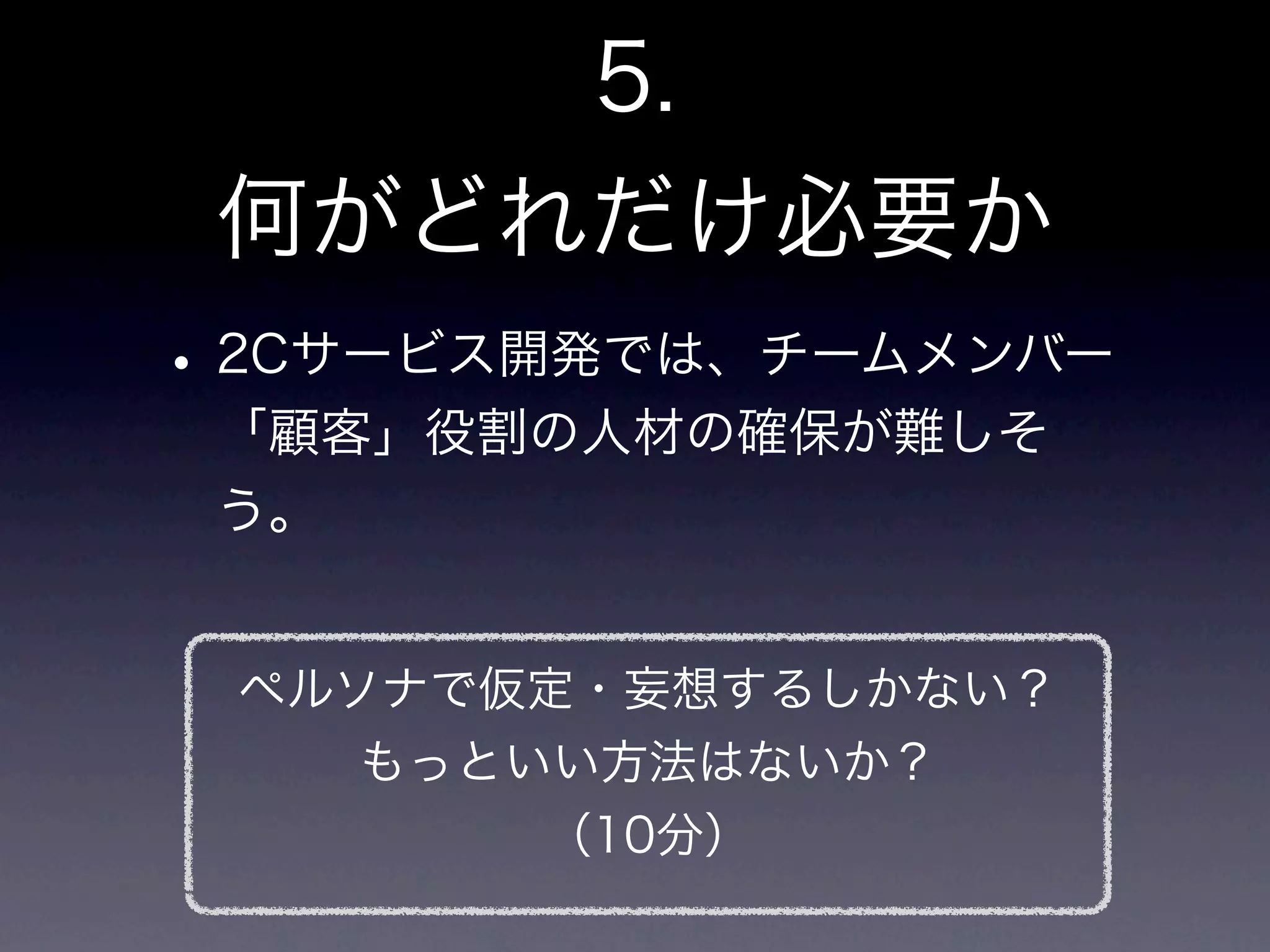 5.
 何がどれだけ必要か
• 2Cサービス開発では、チームメンバー
 「顧客」役割の人材の確保が難しそ
 う。


 ペルソナで仮定・妄想するしかない？
    もっといい方法はないか？
        （10分）
 