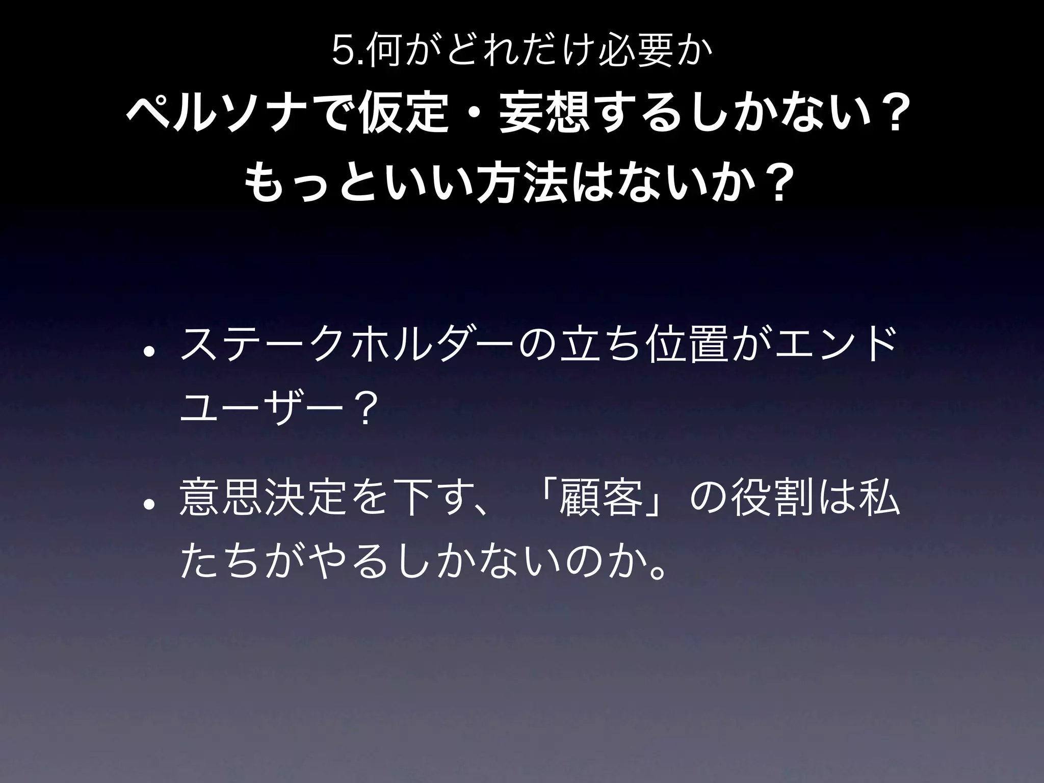 5.何がどれだけ必要か
ペルソナで仮定・妄想するしかない？
   もっといい方法はないか？


• ステークホルダーの立ち位置がエンド
 ユーザー？

• 意思決定を下す、「顧客」の役割は私
 たちがやるしかないのか。
 