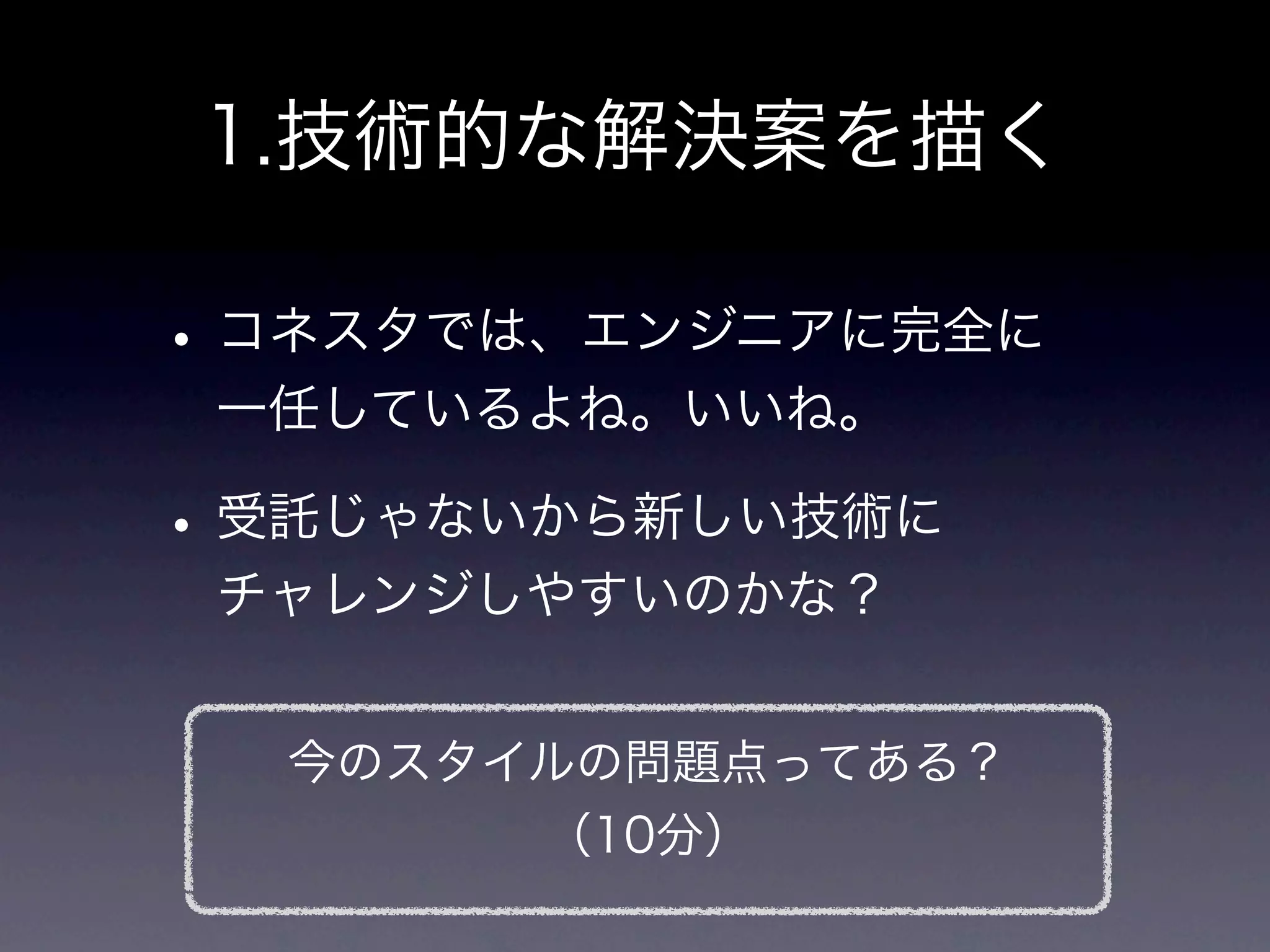 1.技術的な解決案を描く

• コネスタでは、エンジニアに完全に
 一任しているよね。いいね。

• 受託じゃないから新しい技術に
 チャレンジしやすいのかな？


  今のスタイルの問題点ってある？
       （10分）
 