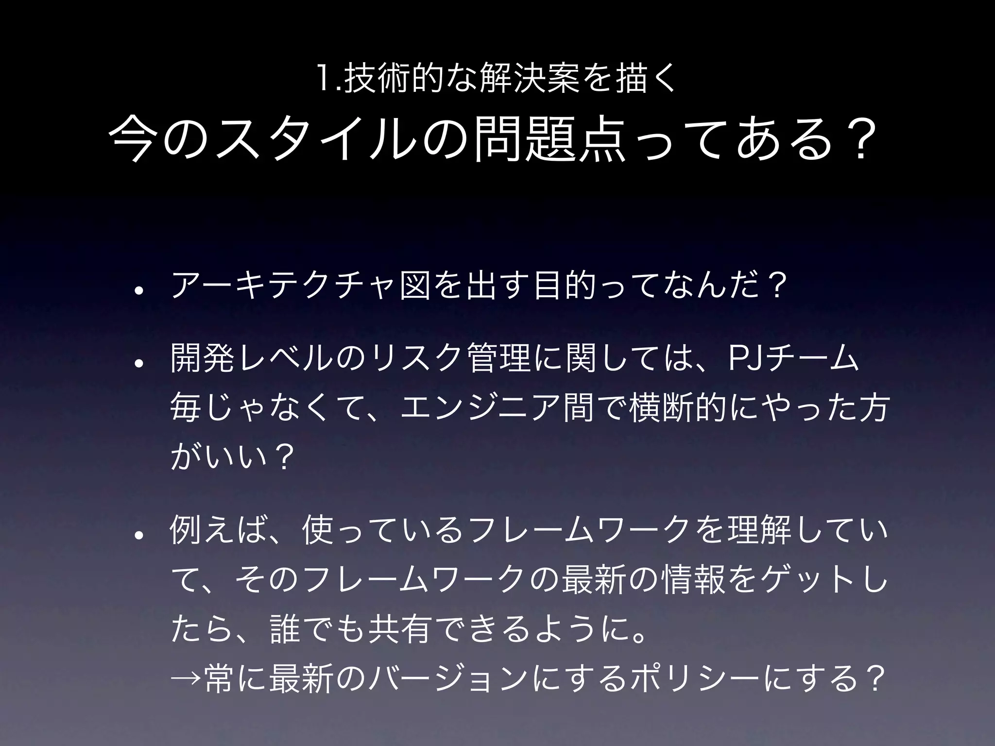 1.技術的な解決案を描く

今のスタイルの問題点ってある？

• アーキテクチャ図を出す目的ってなんだ？
• 開発レベルのリスク管理に関しては、PJチーム
 毎じゃなくて、エンジニア間で横断的にやった方
 がいい？

• 例えば、使っているフレームワークを理解してい
 て、そのフレームワークの最新の情報をゲットし
 たら、誰でも共有できるように。
 →常に最新のバージョンにするポリシーにする？
 
