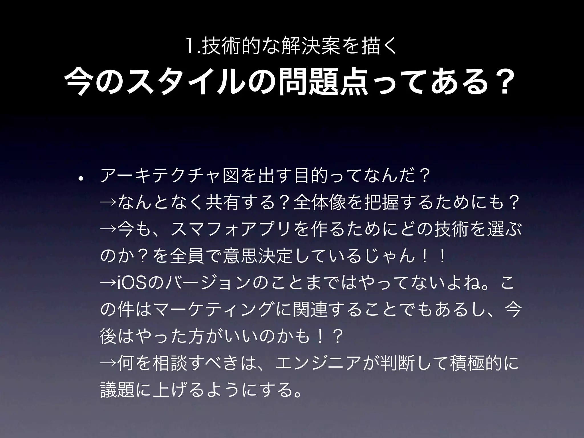 1.技術的な解決案を描く

今のスタイルの問題点ってある？


•   アーキテクチャ図を出す目的ってなんだ？
    →なんとなく共有する？全体像を把握するためにも？
    →今も、スマフォアプリを作るためにどの技術を選ぶ
    のか？を全員で意思決定しているじゃん！！
    →iOSのバージョンのことまではやってないよね。こ
    の件はマーケティングに関連することでもあるし、今
    後はやった方がいいのかも！？
    →何を相談すべきは、エンジニアが判断して積極的に
    議題に上げるようにする。
 