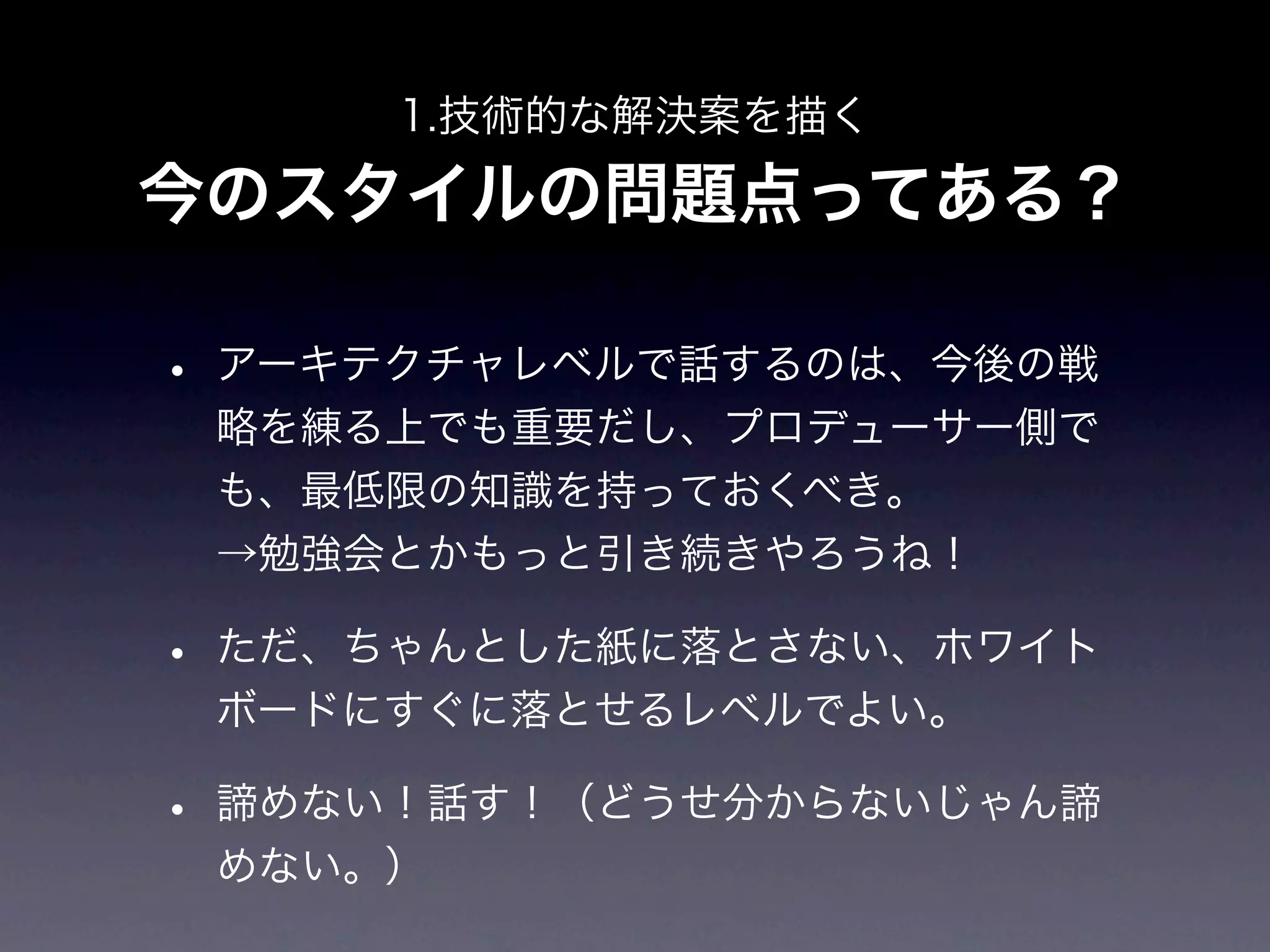 1.技術的な解決案を描く

今のスタイルの問題点ってある？

• アーキテクチャレベルで話するのは、今後の戦
 略を練る上でも重要だし、プロデューサー側で
 も、最低限の知識を持っておくべき。
 →勉強会とかもっと引き続きやろうね！

• ただ、ちゃんとした紙に落とさない、ホワイト
 ボードにすぐに落とせるレベルでよい。

• 諦めない！話す！（どうせ分からないじゃん諦
 めない。）
 