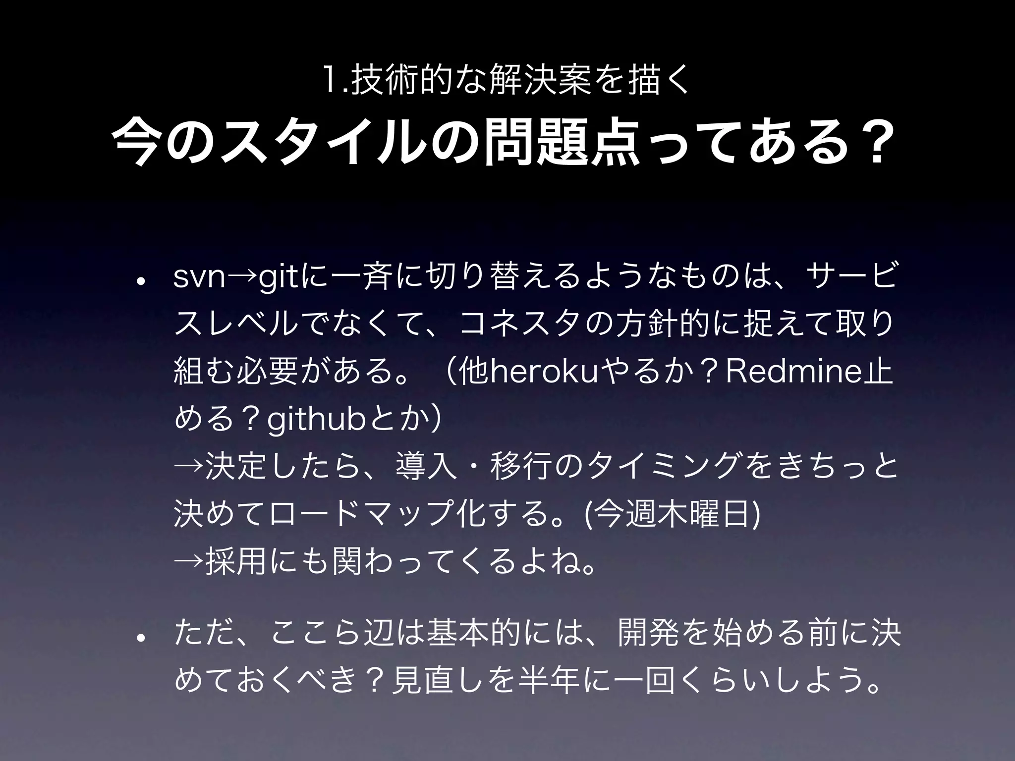 1.技術的な解決案を描く

今のスタイルの問題点ってある？

•   svn→gitに一斉に切り替えるようなものは、サービ
    スレベルでなくて、コネスタの方針的に捉えて取り
    組む必要がある。（他herokuやるか？Redmine止
    める？githubとか）
    →決定したら、導入・移行のタイミングをきちっと
    決めてロードマップ化する。(今週木曜日)
    →採用にも関わってくるよね。

•   ただ、ここら辺は基本的には、開発を始める前に決
    めておくべき？見直しを半年に一回くらいしよう。
 