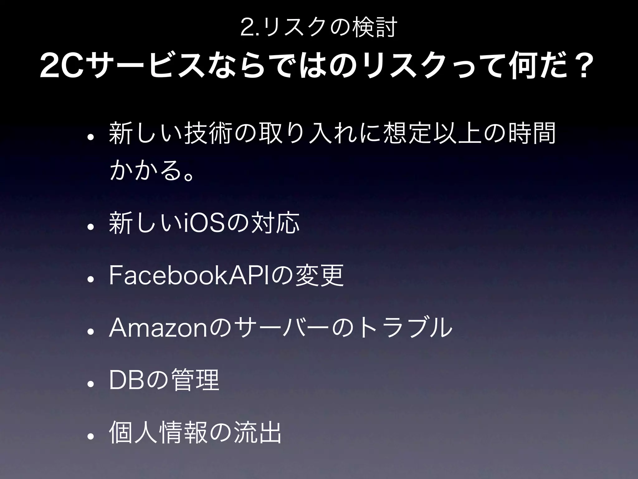 2.リスクの検討
2Cサービスならではのリスクって何だ？

 • 新しい技術の取り入れに想定以上の時間
  かかる。

 • 新しいiOSの対応
 • FacebookAPIの変更
 • Amazonのサーバーのトラブル
 • DBの管理
 • 個人情報の流出
 