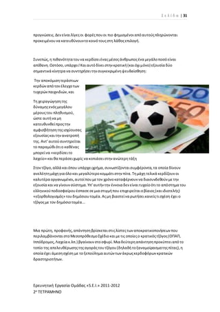 Σ ε λ ί δ α | 31
Ερευνητική Εργασία Ομάδας «S.E.I.» 2011-2012
2ο ΤΕΤΡΑΜΗΝΟ
προγνώσεις.Δενείναιλίγεςοι φορέςπουοι πιο φημισμένοιαπόαυτούςπληρώνονται
προκειμένουνα κατευθύνουντοκοινότουςστη λάθοςεπιλογή.
Συνεπώς,η πιθανότητα τουνα κερδίσειέναςμέσοςάνθρωποςένα μεγάλοποσόείναι
απίθανη.Ωστόσο,υπάρχει!Καιαυτόδίνειστην κρατική(καιόχιμόνο) εξουσία δύο
σημαντικά κίνητρα να συντηρήσειτην συγκεκριμένηψευδαίσθηση:
Την αποκόμισητεράστιων
κερδώναπότονέλεγχοτων
τυχερώνπαιχνιδιών,και
Τη χειραγώγησητης
δύναμηςενόςμεγάλου
μέρουςτου πληθυσμού,
ώστε αυτήνα μη
κατευθυνθείπροςτην
αμφισβήτησητηςισχύουσας
εξουσίαςκαιτηνανατροπή
της. Αντ’αυτούσυντηρείται
το παραμύθιότιο καθένας
μπορείνα «κερδίσειτο
λαχείο» καιθα περάσειχωρίς να κοπιάσειστην ανώτερητάξη
Στοντζόγο,αλλά καιόπου υπάρχειχρήμα,συνωστίζονταισυμφέροντα,τα οποία δίνουν
ανελέητημάχηγια όλοκαι μεγαλύτεροκομμάτιστην πίτα.Τημάχη τελικά κερδίζουν οι
καλυτέρα οργανωμένοι,αυτοίπουμετον χρόνοκαταφέρνουν να διασυνδεθούν μετην
εξουσία καινα γίνουνσύστημα.Υπ’αυτήν την έννοια δεν είναιτυχαίοότιτο απόστημα του
ελληνικούποδοσφαίρουέσπασεσεμια στιγμήπου επιχειρείταιοβίαιος(καιιδιοτελής)
«εξορθολογισμός» τουδημόσιουτομέα.Αςμη βιαστείνα ρωτήσεικανείςτισχέση έχει ο
τζόγοςμε τον δημόσιοτομέα...
Μια πρώτη, προφανής,απάντησηβρίσκεταιστιςλίστεςτων αποκρατικοποιήσεων που
περιλαμβάνονταιστοΜεσοπρόθεσμοΣχέδιοκαιμετις οποίεςο κρατικόςτζόγος(ΟΠΑΠ,
Ιππόδρομος,Λαχεία κ.λπ.) βγαίνουνστοσφυρί.Μια δεύτερηαπάντησηπροκύπτειαπότο
τοπίο της απελευθέρωσηςτηςαγοράςτουτζόγου(δηλαδή τοξαναμοίρασματηςπίτας),η
οποία έχει άμεσησχέση με το ξεπούλημα αυτών των άκρωςκερδοφόρων κρατικών
δραστηριοτήτων.
 