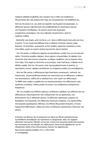 Σ ε λ ί δ α | 5
Ερευνητική Εργασία Ομάδας «S.E.I.» 2011-2012
2ο ΤΕΤΡΑΜΗΝΟ
ενέργεια καθαρά συμβολική, που σήμαινε πως η πόλη που αναδείκνυε
Ολυμπιονίκες δεν είχε ανάγκη από τείχη για να προασπίσει την ασφάλειά της.
Από τον 4ο αιώνα π.Χ., και κατά την περίοδο της Ρωμαϊκή Αυτοκρατορία, οι
αθλητικοί αγώνες εκφυλίστηκαν και μεταβλήθηκαν σε αιματηρούς αγώνες
του Ρωμαϊκού Ιπποδρόμου. Οι αγώνες αυτοί ήταν αιματηρές
συγκρούσεις μονομάχων, που τους έφερναν αντιμέτωπους μέσα σε
τεράστια στάδια.
Ακολουθεί μία εποχή, μετά τον 8ο αι. μ.Χ., όπου ο αθλητισμός ήταν μόνο για τους
ευγενείς. Το πιο σημαντικό άθλημα ήταν οι έφιπποι ιπποτικοί αγώνες μέχρι
θανάτου. Οι αντίπαλοι, χωρισμένοι σε δύο ομάδες, ρίχνονταν καταπάνω ο ένας
στον άλλον, χωρίς να τηρούν κανένα αγωνιστικό νόμο ή κανόνα.
Τον 12ο αιώνα, οι άνθρωποι άρχισαν να αγωνίζονται μεταξύ τους με πιο ειρηνικό
τρόπο. Πετούσαν μεγάλες σφαίρες, όπως ρίχνουν σήμερα βάρη. Οι σφαίρες που
πετούσαν ήταν από στουπί, τυλιγμένες με δέρμα προβάτου, και τις έριχναν πάνω
στον τοίχο. Στην αρχή τις πετούσαν με γυμνό χέρι, σιγά-σιγά όμως η σφαίρα αυτή
άλλαξε μορφή. Από τον 16ο αιώνα, όταν πρωτοεμφανίστηκαν οι ρακέτες, οι
πρωτόγονες εκείνες σφαίρες αποτέλεσαν τις σύγχρονες μπάλες της αντισφαίρισης.
Από τον 20ο αιώνα, ο αθλητισμός πήρε διαστάσεις οικονομικές, πολιτικές και
πολιτιστικές. Δημιουργήθηκαν κανόνες και κανονισμοί για τα αθλήματα, οι φάσεις
των αγωνισμάτων, καθώς και οι εξειδικεύσεις στον τομέα του αθλητισμού.
Τα ΜΜΕ είναι σαφώς ο μοχλός για την παγκοσμιοποίηση του αθλητισμού, ενός
προϊόντος μοναδικού καθώς μπορεί να ενώσει τους ανθρώπους ανεξαρτήτως
διακρίσεων.
Με την σύσφιξη των διεθνών σχέσεων, αυξάνεται ο αριθμός των αθλητών και των
αθλουμένων, δημιουργούνται νέοι κυβερνητικοί και μη οργανισμοί, ενώ
βελτιώνονται και οι αθλητικοί αγώνες. Οι αθλητικοί οργανισμοί μπορούν να
διακριθούν στα Σωματεία, στις Αθλητικές Ανώνυμες Εταιρείες, στις ομοσπονδίες,
στα τμήματα αμειβομένων αθλητών, στη Εθνική Ολυμπιακή Επιτροπή, η Γενική
Γραμματεία Αθλητισμού, καθώς και στους συνδέσμους προπονητών, διαιτητών και
κριτών.
Ο Αιώνας των Φώτων και τα αιτήματα των λαών για εθνική ανεξαρτησία και
αυτοδιάθεση επανέφεραν στο προσκήνιο τις διαχρονικές αξίες του αρχαίου
ελληνικού πνεύματος. Μεταξύ αυτών και η πίστη στη σύμμετρη ανάπτυξη σώματος
και πνεύματος και στα ιδεώδη του αθλητισμού, όπως αυτά εκφράζονταν με τον
πληρέστερο τρόπο στους Ολυμπιακούς Αγώνες της αρχαιότητας.
 