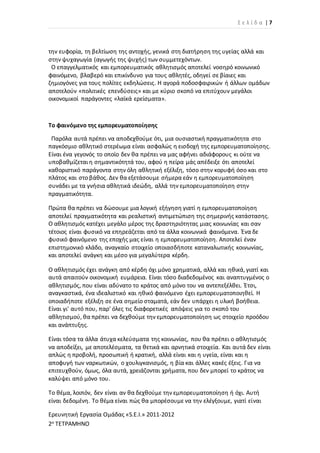 Σ ε λ ί δ α | 7
Ερευνητική Εργασία Ομάδας «S.E.I.» 2011-2012
2ο ΤΕΤΡΑΜΗΝΟ
την ευφορία, τη βελτίωση της αντοχής, γενικά στη διατήρηση της υγείας αλλά και
στην ψυχαγωγία (αγωγής της ψυχής) των συμμετεχόντων.
Ο επαγγελματικός και εμπορευματικός αθλητισμός αποτελεί νοσηρό κοινωνικό
φαινόμενο, βλαβερό και επικίνδυνο για τους αθλητές, οδηγεί σε βίαιες και
ζημιογόνες για τους πολίτες εκδηλώσεις. Η αγορά ποδοσφαιρικών ή άλλων ομάδων
αποτελούν «πολιτικές επενδύσεις» και με κύριο σκοπό να επιτύχουν μεγάλοι
οικονομικοί παράγοντες «λαϊκά ερείσματα».
Το φαινόμενο της εμπορευματοποίησης
Παρόλα αυτά πρέπει να αποδεχθούμε ότι, μια ουσιαστική πραγματικότητα στο
παγκόσμιο αθλητικό στερέωμα είναι ασφαλώς η εισδοχή της εμπορευματοποίησης.
Είναι ένα γεγονός το οποίο δεν θα πρέπει να μας αφήνει αδιάφορους κι ούτε να
υποβαθμίζεται η σημαντικότητά του, αφού η πείρα μάς απέδειξε ότι αποτελεί
καθοριστικό παράγοντα στην όλη αθλητική εξέλιξη, τόσο στην κορυφή όσο και στο
πλάτος και στο βάθος. Δεν θα εξετάσουμε σήμερα εάν η εμπορευματοποίηση
συνάδει με τα γνήσια αθλητικά ιδεώδη, αλλά την εμπορευματοποίηση στην
πραγματικότητα.
Πρώτα θα πρέπει να δώσουμε μια λογική εξήγηση γιατί η εμπορευματοποίηση
αποτελεί πραγματικότητα και ρεαλιστική αντιμετώπιση της σημερινής κατάστασης.
Ο αθλητισμός κατέχει μεγάλο μέρος της δραστηριότητας μιας κοινωνίας και σαν
τέτοιος είναι φυσικό να επηρεάζεται από τα άλλα κοινωνικά φαινόμενα. Ένα δε
φυσικό φαινόμενο της εποχής μας είναι η εμπορευματοποίηση. Αποτελεί έναν
επιστημονικό κλάδο, αναγκαίο στοιχείο οποιασδήποτε καταναλωτικής κοινωνίας,
και αποτελεί ανάγκη και μέσο για μεγαλύτερα κέρδη.
Ο αθλητισμός έχει ανάγκη από κέρδη όχι μόνο χρηματικά, αλλά και ηθικά, γιατί και
αυτά απαιτούν οικονομική ευμάρεια. Είναι τόσο διαδεδομένος και αναπτυγμένος ο
αθλητισμός, που είναι αδύνατο το κράτος από μόνο του να αντεπεξέλθει. Έτσι,
αναγκαστικά, ένα ιδεαλιστικό και ηθικό φαινόμενο έχει εμπορευματοποιηθεί. Η
οποιαδήποτε εξέλιξη σε ένα σημείο σταματά, εάν δεν υπάρχει η υλική βοήθεια.
Είναι γι' αυτό που, παρ' όλες τις διαφορετικές απόψεις για το σκοπό του
αθλητισμού, θα πρέπει να δεχθούμε την εμπορευματοποίηση ως στοιχείο προόδου
και ανάπτυξης.
Είναι τόσα τα άλλα άτυχα κελεύσματα της κοινωνίας, που θα πρέπει ο αθλητισμός
να αποδείξει, με αποτελέσματα, τα θετικά και αρνητικά στοιχεία. Και αυτά δεν είναι
απλώς η προβολή, προσωπική ή κρατική, αλλά είναι και η υγεία, είναι και η
αποφυγή των ναρκωτικών, ο χουλιγκανισμός, η βία και άλλες κακές έξεις. Για να
επιτευχθούν, όμως, όλα αυτά, χρειάζονται χρήματα, που δεν μπορεί το κράτος να
καλύψει από μόνο του.
Το θέμα, λοιπόν, δεν είναι αν θα δεχθούμε την εμπορευματοποίηση ή όχι. Αυτή
είναι δεδομένη. Το θέμα είναι πώς θα μπορέσουμε να την ελέγξουμε, γιατί είναι
 