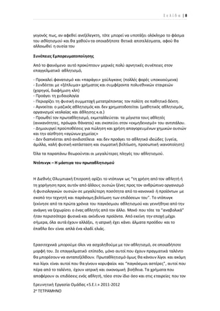 Σ ε λ ί δ α | 8
Ερευνητική Εργασία Ομάδας «S.E.I.» 2011-2012
2ο ΤΕΤΡΑΜΗΝΟ
γεγονός πως, αν αφεθεί ανεξέλεγκτη, τότε μπορεί να υποτάξει ολόκληρο το φάσμα
του αθλητισμού και θα χαθούν τα οποιαδήποτε θετικά αποτελέσματα, αφού θα
αλλοιωθεί η ουσία του
Συνέπειες Εμπορευματοποίησης
Από το φαινόμενο αυτό προκύπτουν μερικές πολύ αρνητικές συνέπειες στον
επαγγελματικό αθλητισμό,
- Προκαλεί φανατισμό και «παράγει» χούλιγκανς (πολλές φορές υποκινούμενα)
- Συνδέεται με «ξέπλυμα» χρήματος και συμφέροντα πολυεθνικών εταιρειών
(χορηγοί, διαφήμιση κλπ)
- Προάγει τη χυδαιολογία
- Περιορίζει τη φυσική συμμετοχή μετατρέποντας τον πολίτη σε παθητικό δέκτη.
- Αγνοείται ο μαζικός αθλητισμός και δεν χρηματοδοτείται (μαθητικός αθλητισμός,
οργανισμοί νεολαίας και άθλησης κ.α.)
- Προωθεί τον πρωταθλητισμό, εκμεταλλεύεται τα μέγιστα τους αθλητές
(ανικανότητες, πρόωροι θάνατοι) και σκοπεύει στον «εκμηδενισμό» του αντιπάλου.
- Δημιουργεί προϋποθέσεις για πώληση και χρήση απαγορευμένων χημικών ουσιών
και την αίσθηση «αγώνων χημείας»
- Δεν διαπνέεται από ανιδιοτέλεια και δεν προάγει το αθλητικό ιδεώδες (υγεία,
άμιλλα, καλή φυσική κατάσταση και σωματική βελτίωση, προσωπική ικανοποίηση)
Όλα τα παραπάνω θεωρούνται οι μεγαλύτερες πληγές του αθλητισμού.
Ντόπινγκ – Η μάστιγα του πρωταθλητισμού
Η Διεθνής Ολυμπιακή Επιτροπή ορίζει το ντόπινγκ ως “τη χρήση από τον αθλητή ή
τη χορήγηση προς αυτόν από άλλους ουσιών ξένες προς τον ανθρώπινο οργανισμό
ή φυσιολογικών ουσιών σε μεγαλύτερη ποσότητα από το κανονικό ή προϊόντων με
σκοπό την τεχνητή και παράνομη βελτίωση των επιδόσεων του”. Το ντόπινγκ
ξεκίνησε από τα πρώτα χρόνια του παγκόσμιου αθλητισμού και γεννήθηκε από την
ανάγκη να ξεχωρίσει ο ένας αθλητής από τον άλλο. Μονό που τότε τα “αναβολικά”
ήταν περισσότερο φυσικά και ακίνδυνα προϊόντα. Από εκείνη την εποχή μέχρι
σήμερα, όλα αυτά έχουν αλλάξει, η ιατρική έχει κάνει άλματα προόδου και το
έπαθλο δεν είναι απλά ένα κλαδί ελιάς.
Ερασιτεχνικά μπορούμε όλοι να ασχοληθούμε με τον αθλητισμό, σε οποιαδήποτε
μορφή του. Σε επαγγελματικό επίπεδο, μόνο αυτοί που έχουν πραγματικά ταλέντο
θα μπορέσουν να ανταπεξέλθουν. Πρωταθλητισμό όμως θα κάνουν λίγοι και ακόμη
πιο λίγοι είναι αυτοί που θα γίνουν κορυφαίοι και “παγκόσμιοι αστέρες”, αυτοί που
πέρα από το ταλέντο, έχουν ιατρική και οικονομική βοήθεια. Τα χρήματα που
αποφέρουν οι επιδόσεις ενός αθλητή, τόσο στον ίδιο όσο και στις εταιρείες που τον
 