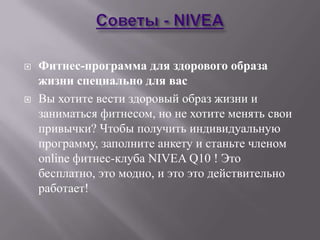    Фитнес-программа для здорового образа
    жизни специально для вас
   Вы хотите вести здоровый образ жизни и
    заниматься фитнесом, но не хотите менять свои
    привычки? Чтобы получить индивидуальную
    программу, заполните анкету и станьте членом
    online фитнес-клуба NIVEA Q10 ! Это
    бесплатно, это модно, и это это действительно
    работает!
 