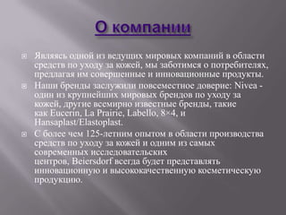    Являясь одной из ведущих мировых компаний в области
    средств по уходу за кожей, мы заботимся о потребителях,
    предлагая им совершенные и инновационные продукты.
   Наши бренды заслужили повсеместное доверие: Nivea -
    один из крупнейших мировых брендов по уходу за
    кожей, другие всемирно известные бренды, такие
    как Eucerin, La Prairie, Labello, 8×4, и
    Hansaplast/Elastoplast.
   С более чем 125-летним опытом в области производства
    средств по уходу за кожей и одним из самых
    современных исследовательских
    центров, Beiersdorf всегда будет представлять
    инновационную и высококачественную косметическую
    продукцию.
 