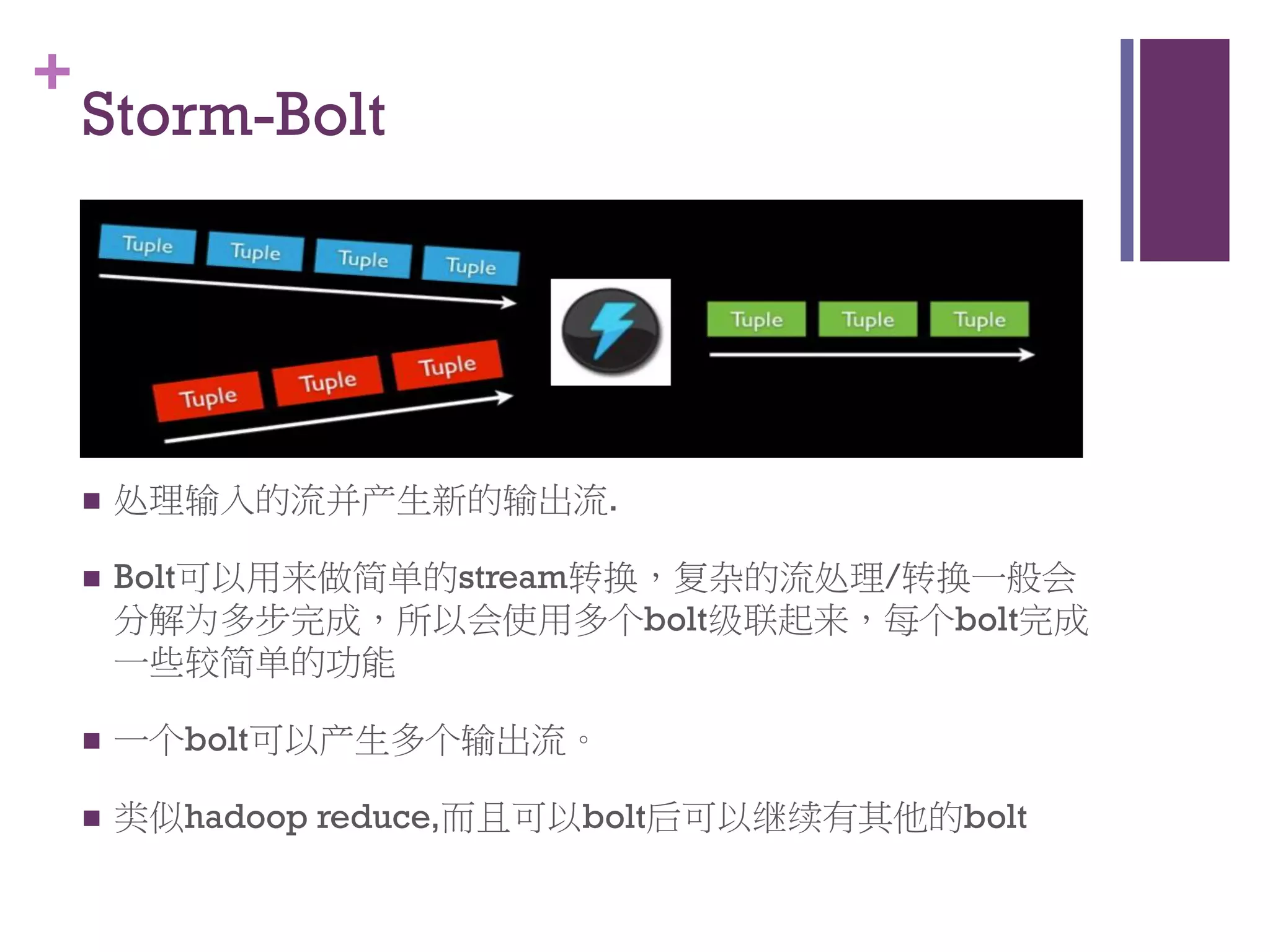 +
    Storm-Bolt




       处理输入的流并产生新的输出流.

       Bolt可以用来做简单的stream转换，复杂的流处理/转换一般会
        分解为多步完成，所以会使用多个bolt级联起来，每个bolt完成
        一些较简单的功能

       一个bolt可以产生多个输出流。

       类似hadoop reduce,而且可以bolt后可以继续有其他的bolt
 