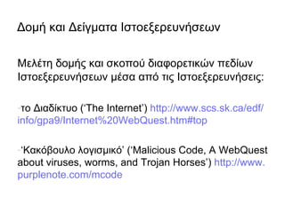 Δομή και Δείγματα Ιστοεξερευνήσεων

Μελέτη δομής και σκοπού διαφορετικών πεδίων
Ιστοεξερευνήσεων μέσα από τις Ιστοεξερευνήσεις:

-το Διαδίκτυο (‘The Internet’) http://www.scs.sk.ca/edf/
info/gpa9/Internet%20WebQuest.htm#top

-‘Κακόβουλο λογισμικό’ (‘Malicious Code, A WebQuest
about viruses, worms, and Trojan Horses’) http://www.
purplenote.com/mcode
 