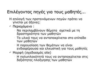 Επιλέγοντας πηγές για τους μαθητές...
 Η επιλογή των προτεινόμενων πηγών πρέπει να
   γίνεται με άξονες:
  Περιεχόμενο :
     Να περιλαμβάνουν θέματα σχετικά με τη
      δραστηριότητα των μαθητών
     Το υλικό τους να ανταποκρίνεται στο επίπεδο
      των μαθητών
     Η παρουσίαση των θεμάτων να είναι
      ενδιαφέρουσα και ελκυστική για τους μαθητές
  Μορφή (σχεδιασμός site)
     Η πολυπλοκότητά τους να ανταποκρίνεται στις
      δεξιότητες πλοήγησης των μαθητών
 