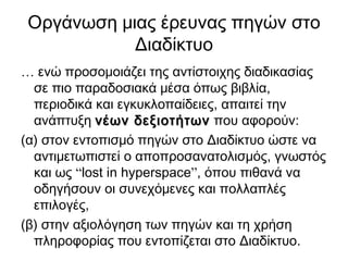 Οργάνωση μιας έρευνας πηγών στο
            Διαδίκτυο
… ενώ προσομοιάζει της αντίστοιχης διαδικασίας
  σε πιο παραδοσιακά μέσα όπως βιβλία,
  περιοδικά και εγκυκλοπαίδειες, απαιτεί την
  ανάπτυξη νέων δεξιοτήτων που αφορούν:
(α) στον εντοπισμό πηγών στο Διαδίκτυο ώστε να
  αντιμετωπιστεί ο αποπροσανατολισμός, γνωστός
  και ως “lost in hyperspace”, όπου πιθανά να
  οδηγήσουν οι συνεχόμενες και πολλαπλές
  επιλογές,
(β) στην αξιολόγηση των πηγών και τη χρήση
  πληροφορίας που εντοπίζεται στο Διαδίκτυο.
 