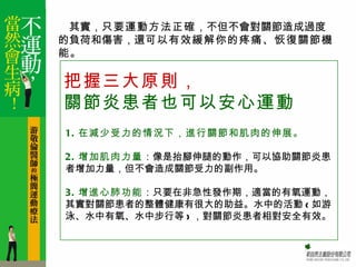 　其實，只要運動方法正確，不但不會對關節造成過度
的負荷和傷害，還可以有效緩解你的疼痛、恢復關節機
能。

把握三大原則，
關節炎患者也可以安心運動
1. 在減少受力的情況下，進行關節和肌肉的伸展。

2. 增加肌肉力量：像是抬腳伸腿的動作，可以協助關節炎患
者增加力量，但不會造成關節受力的副作用。

3. 增進心肺功能：只要在非急性發作期，適當的有氧運動，
其實對關節患者的整體健康有很大的助益。水中的活動 ( 如游
泳、水中有氧、水中步行等 ) ，對關節炎患者相對安全有效。
 