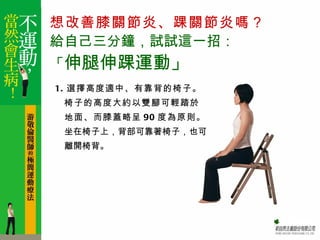 想改善膝關節炎、踝關節炎嗎？
給自己三分鐘，試試這一招：
「伸腿伸踝運動」
1. 選擇高度適中、有靠背的椅子。
 椅子的高度大約以雙腳可輕踏於
 地面、而膝蓋略呈 90 度為原則。
 坐在椅子上，背部可靠著椅子，也可
 離開椅背。
 