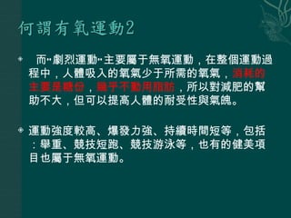     而“ 劇烈運動” 主要屬于無氧運動，在整個運動過
    程中，人體吸入的氧氣少于所需的氧氣，消耗的
    主要是糖份，幾乎不動用脂肪，所以對減肥的幫
    助不大，但可以提高人體的耐受性與氣魄。

   運動強度較高、爆發力強、持續時間短等，包括
    ：舉重、競技短跑、競技游泳等，也有的健美項
    目也屬于無氧運動。
 