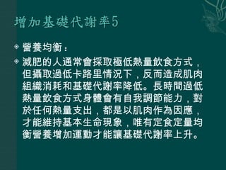  營養均衡 :
 減肥的人通常會採取極低熱量飲食方式，

  但攝取過低卡路里情況下，反而造成肌肉
  組織消耗和基礎代謝率降低。長時間過低
  熱量飲食方式身體會有自我調節能力，對
  於任何熱量支出，都是以肌肉作為因應，
  才能維持基本生命現象，唯有定食定量均
  衡營養增加運動才能讓基礎代謝率上升。
 
