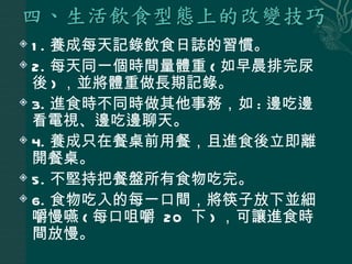  1 . 養成每天記錄飲食日誌的習慣。
 2. 每天同一個時間量體重 ( 如早晨排完尿

  後 ) ，並將體重做長期記錄。
 3. 進食時不同時做其他事務，如 : 邊吃邊

  看電視、邊吃邊聊天。
 4. 養成只在餐桌前用餐，且進食後立即離

  開餐桌。
 5. 不堅持把餐盤所有食物吃完。

 6. 食物吃入的每一口間，將筷子放下並細

  嚼慢嚥 ( 每口咀嚼 20 下 ) ，可讓進食時
  間放慢。
 
