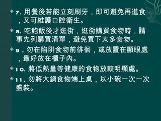  7. 用餐後若能立刻刷牙，即可避免再進食
  ，又可維護口腔衛生。
 8. 吃飽飯後才逛街，逛街購買食物時，請

  事先列購買清單，避免買下太多食物。
 9 . 勿在陷阱食物前徘徊，或放置在顯眼處

  ，最好放在櫃子內。
 1 0. 將低熱量等健康的食物放較明顯處。

 1 1 . 勿將大鍋食物端上桌，以小碗一次一次

  盛裝。
 