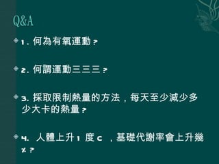    1 . 何為有氧運動 ?

   2. 何謂運動三三三 ?

   3. 採取限制熱量的方法，每天至少減少多
    少大卡的熱量 ?

   4. 人體上升 1 度 C ，基礎代謝率會上升幾
    %?
 