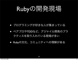 Rubyの開発現場

              •   プログラミングが好きな人が集まっている

              •   ペアプロやTDDなど、アジャイル開発のプラ
                  クティスを取り入れている現場が多い

              •   Rubyの文化、コミュニティへの理解がある




                            34
12年5月16日水曜日                               34
 