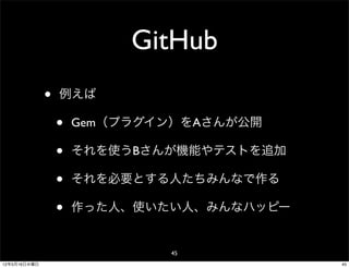 GitHub
              •   例えば

                  •   Gem（プラグイン）をAさんが公開

                  •   それを使うBさんが機能やテストを追加

                  •   それを必要とする人たちみんなで作る

                  •   作った人、使いたい人、みんなハッピー


                              45
12年5月16日水曜日                                45
 