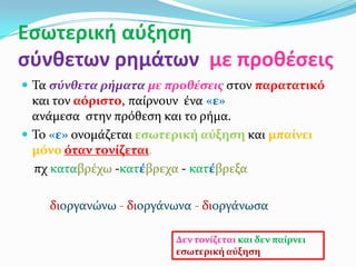 Εςωτερική αύξηςη
ςύνθετων ρημάτων με προθζςεισ
 Σα ςύνθετα ρήματα με προθέςεισ ςτον παρατατικό
  και τον αόριςτο, παύρνουν ϋνα «ε»
  ανϊμεςα ςτην πρόθεςη και το ρόμα.
 Σο «ε» ονομϊζεται εςωτερική αύξηςη και μπαίνει
  μόνο όταν τονίζεται.
  πχ καταβρϋχω -κατέβρεχα - κατέβρεξα

    διοργανώνω - διοργϊνωνα - διοργϊνωςα

                         Δεν τονίζεται και δεν παίρνει
                         εςωτερική αύξηςη
 
