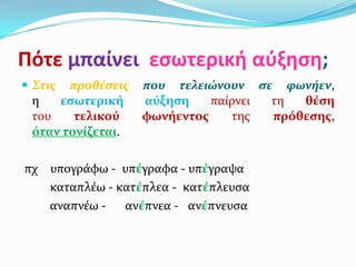 Πότε μπαίνει εςωτερική αύξηςη;
 Στισ προθέςεισ   που τελειώνουν ςε φωνήεν,
 η   εςωτερική     αύξηςη    παύρνει τη  θέςη
 του    τελικού    φωνήεντοσ    τησ  πρόθεςησ,
 όταν τονίζεται.

πχ υπογρϊφω - υπέγραφα - υπέγραψα
   καταπλϋω - κατέπλεα - κατέπλευςα
   αναπνϋω - ανέπνεα - ανέπνευςα
 