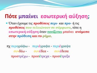 Πότε μπαίνει εςωτερική αύξηςη;
 Όταν ϋχουμε τισ προθέςεισ περι- και προ- ό τισ
 προθέςεισ που τελειώνουν ςε ςύμφωνο, τότε η
 εςωτερική αύξηςη όταν τονίζεται μπαύνει ανάμεςα
 ςτην πρόθεςη και το ρήμα.

πχ περιγρϊφω - περιέγραφα - περιέγραψα
    ςυνδϋω -    ςυνέδεα -    ςυνέδεςα
   προςτρϋχω - προςέτρεχα - προςέτρεξα
 